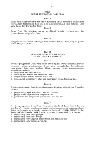 - 3 -
BAB II
PRINSIP PENGGUNAAN DANA DESA
Pasal 2
Dana Desa yang bersumber dari APBN digunakan untuk mendanai pelaksanaan
kewenangan berdasarkan hak asal usul dan kewenangan lokal berskala Desa
yang diatur dan diurus oleh Desa.
Pasal 3
Dana Desa diprioritaskan untuk membiayai belanja pembangunan dan
pemberdayaan masyarakat Desa.
Pasal 4
Penggunaan Dana Desa tertuang dalam prioritas belanja Desa yang disepakati
dalam Musyawarah Desa.
BAB III
PRIORITAS PENGGUNAAN DANA DESA
UNTUK PEMBANGUNAN DESA
Pasal 5
Prioritas penggunaan Dana Desa untuk pembangunan Desa dialokasikan untuk
mencapai tujuan pembangunan Desa yaitu meningkatkan kesejahteraan
masyarakat Desa dan kualitas hidup manusia serta penanggulangan
kemiskinan, melalui:
a. pemenuhan kebutuhan dasar;
b. pembangunan sarana dan prasarana Desa;
c. pengembangan potensi ekonomi lokal; dan
d. pemanfaatan sumber daya alam dan lingkungan secara berkelanjutan.
Pasal 6
Prioritas penggunaan Dana Desa sebagaimana dimaksud dalam Pasal 5 huruf a,
meliputi:
a. pengembangan pos kesehatan Desa dan Polindes;
b. pengelolaan dan pembinaan Posyandu; dan
c. pembinaan dan pengelolaan pendidikan anak usia dini.
Pasal 7
Prioritas penggunaan Dana Desa sebagaimana dimaksud dalam Pasal 5 huruf b
dan huruf c untuk mendukung target pembangunan sektor unggulan dalam
Rencana Pembangunan Jangka Menengah Nasional (RPJMN) 2015-2019 dan
Rencana Kerja Pemerintah (RKP) setiap tahunnya, yang diprioritaskan untuk:
a. mendukung kedaulatan pangan;
b. mendukung kedaulatan energi;
c. mendukung pembangunan kemaritiman dan kelautan; dan
d. mendukung pariwisata dan industri.
 