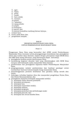 - 5 -
4. agat;
5. topas;
6. perlit;
7. toseki;
8. batu sabak;
9. marmer;
10. granit;
11. kalsedon;
12. rijang (chert);
13. jasper;
14. krisopras;
15. garnet; dan
16. potensi komoditas tambang batuan lainnya.
c. rumput laut;
d. hutan milik Desa; dan
e. pengelolaan sampah.
BAB IV
PRIORITAS PENGGUNAAN DANA DESA
UNTUK PEMBERDAYAAN MASYARAKAT DESA
Pasal 11
Penggunaan Dana Desa yang bersumber dari APBN untuk Pemberdayaan
Masyarakat Desa terutama untuk penanggulangan kemiskinan dan peningkatan
akses atas sumber daya ekonomi, sejalan dengan pencapaian target RPJM Desa
dan RKP Desa setiap tahunnya, yang diantaranya dapat mencakup:
a. peningkatan kualitas proses perencanaan Desa;
b. mendukung kegiatan ekonomi baik yang dikembangkan oleh BUM Desa
maupun oleh kelompok usaha masyarakat Desa lainnya;
c. pembentukan dan peningkatan kapasitas Kader Pemberdayaan Masyarakat
Desa;
d. pengorganisasian melalui pembentukan dan fasilitasi paralegal untuk
memberikan bantuan hukum kepada warga masyarakat Desa;
e. penyelenggaraan promosi kesehatan dan gerakan hidup bersih dan
sehat;
f. dukungan terhadap kegiatan desa dan masyarakat pengelolaan Hutan Desa
dan Hutan Kemasyarakatan; dan
g. peningkatan kapasitas kelompok masyarakat melalui:
1) kelompok usaha ekonomi produktif;
2) kelompok perempuan;
3) kelompok tani;
4) kelompok masyarakat miskin;
5) kelompok nelayan;
6) kelompok pengrajin;
7) kelompok pemerhati dan perlindungan anak;
8) kelompok pemuda; dan
9) kelompok lain sesuai kondisi Desa.
 