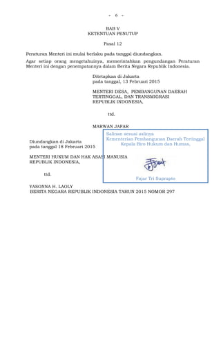 - 6 -
BAB V
KETENTUAN PENUTUP
Pasal 12
Peraturan Menteri ini mulai berlaku pada tanggal diundangkan.
Agar setiap orang mengetahuinya, memerintahkan pengundangan Peraturan
Menteri ini dengan penempatannya dalam Berita Negara Republik Indonesia.
Ditetapkan di Jakarta
pada tanggal, 13 Februari 2015
MENTERI DESA, PEMBANGUNAN DAERAH
TERTINGGAL, DAN TRANSMIGRASI
REPUBLIK INDONESIA,
ttd.
MARWAN JAFAR
Diundangkan di Jakarta
pada tanggal 18 Februari 2015
MENTERI HUKUM DAN HAK ASASI MANUSIA
REPUBLIK INDONESIA,
ttd.
YASONNA H. LAOLY
BERITA NEGARA REPUBLIK INDONESIA TAHUN 2015 NOMOR 297
Salinan sesuai aslinya
Kementerian Pembangunan Daerah Tertinggal
Kepala Biro Hukum dan Humas,
Fajar Tri Suprapto
 