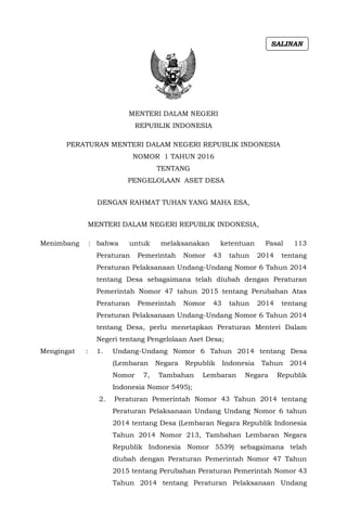 MENTERI DALAM NEGERI
REPUBLIK INDONESIA
PERATURAN MENTERI DALAM NEGERI REPUBLIK INDONESIA
NOMOR 1 TAHUN 2016
TENTANG
PENGELOLAAN ASET DESA
DENGAN RAHMAT TUHAN YANG MAHA ESA,
MENTERI DALAM NEGERI REPUBLIK INDONESIA,
Menimbang : bahwa untuk melaksanakan ketentuan Pasal 113
Peraturan Pemerintah Nomor 43 tahun 2014 tentang
Peraturan Pelaksanaan Undang-Undang Nomor 6 Tahun 2014
tentang Desa sebagaimana telah diubah dengan Peraturan
Pemerintah Nomor 47 tahun 2015 tentang Perubahan Atas
Peraturan Pemerintah Nomor 43 tahun 2014 tentang
Peraturan Pelaksanaan Undang-Undang Nomor 6 Tahun 2014
tentang Desa, perlu menetapkan Peraturan Menteri Dalam
Negeri tentang Pengelolaan Aset Desa;
Mengingat : 1. Undang-Undang Nomor 6 Tahun 2014 tentang Desa
(Lembaran Negara Republik Indonesia Tahun 2014
Nomor 7, Tambahan Lembaran Negara Republik
Indonesia Nomor 5495);
2. Peraturan Pemerintah Nomor 43 Tahun 2014 tentang
Peraturan Pelaksanaan Undang Undang Nomor 6 tahun
2014 tentang Desa (Lembaran Negara Republik Indonesia
Tahun 2014 Nomor 213, Tambahan Lembaran Negara
Republik Indonesia Nomor 5539) sebagaimana telah
diubah dengan Peraturan Pemerintah Nomor 47 Tahun
2015 tentang Perubahan Peraturan Pemerintah Nomor 43
Tahun 2014 tentang Peraturan Pelaksanaan Undang
SALINAN
 