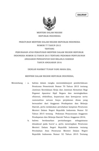 MENTERI DALAM NEGERI
REPUBLIK INDONESIA
PERATURAN MENTERI DALAM NEGERI REPUBLIK INDONESIA
NOMOR 77 TAHUN 2015
TENTANG
PERUBAHAN ATAS PERATURAN MENTERI DALAM NEGERI REPUBLIK
INDONESIA NOMOR 52 TAHUN 2015 TENTANG PEDOMAN PENYUSUNAN
ANGGARAN PENDAPATAN DAN BELANJA DAERAH
TAHUN ANGGARAN 2016
DENGAN RAHMAT TUHAN YANG MAHA ESA,
MENTERI DALAM NEGERI REPUBLIK INDONESIA,
Menimbang : a. bahwa dalam rangka menindaklanjuti pemberlakuan
Peraturan Pemerintah Nomor 70 Tahun 2015 tentang
Jaminan Kecelakaan Kerja dan Jaminan Kematian Bagi
Pegawai Aparatur Sipil Negara dan meningkatkan
efisiensi, efektifitas, kepatutan dan kewajaran serta
rasionalitas satuan biaya perjalanan dinas yang
bersumber dari Anggaran Pendapatan dan Belanja
Daerah, perlu melakukan perubahan lampiran Peraturan
Menteri Dalam Negeri Republik Indonesia Nomor 52
Tahun 2015 tentang Pedoman Penyusunan Anggaran
Pendapatan dan Belanja Daerah Tahun Anggaran 2016;
b. bahwa berdasarkan pertimbangan sebagaimana
dimaksud pada huruf a, perlu menetapkan Peraturan
Menteri Dalam Negeri Republik Indonesia tentang
Perubahan Atas Peraturan Menteri Dalam Negeri
Republik Indonesia Nomor 52 Tahun 2015 Tentang
SALINAN
 