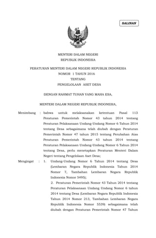 MENTERI DALAM NEGERI
REPUBLIK INDONESIA
PERATURAN MENTERI DALAM NEGERI REPUBLIK INDONESIA
NOMOR 1 TAHUN 2016
TENTANG
PENGELOLAAN ASET DESA
DENGAN RAHMAT TUHAN YANG MAHA ESA,
MENTERI DALAM NEGERI REPUBLIK INDONESIA,
Menimbang : bahwa untuk melaksanakan ketentuan Pasal 113
Peraturan Pemerintah Nomor 43 tahun 2014 tentang
Peraturan Pelaksanaan Undang-Undang Nomor 6 Tahun 2014
tentang Desa sebagaimana telah diubah dengan Peraturan
Pemerintah Nomor 47 tahun 2015 tentang Perubahan Atas
Peraturan Pemerintah Nomor 43 tahun 2014 tentang
Peraturan Pelaksanaan Undang-Undang Nomor 6 Tahun 2014
tentang Desa, perlu menetapkan Peraturan Menteri Dalam
Negeri tentang Pengelolaan Aset Desa;
Mengingat : 1. Undang-Undang Nomor 6 Tahun 2014 tentang Desa
(Lembaran Negara Republik Indonesia Tahun 2014
Nomor 7, Tambahan Lembaran Negara Republik
Indonesia Nomor 5495);
2. Peraturan Pemerintah Nomor 43 Tahun 2014 tentang
Peraturan Pelaksanaan Undang Undang Nomor 6 tahun
2014 tentang Desa (Lembaran Negara Republik Indonesia
Tahun 2014 Nomor 213, Tambahan Lembaran Negara
Republik Indonesia Nomor 5539) sebagaimana telah
diubah dengan Peraturan Pemerintah Nomor 47 Tahun
SALINAN
 