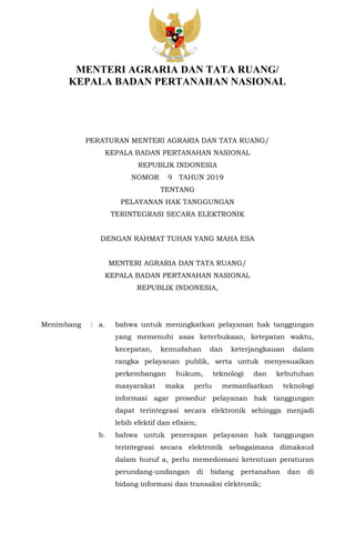 MENTERI AGRARIA DAN TATA RUANG/
KEPALA BADAN PERTANAHAN NASIONAL
PERATURAN MENTERI AGRARIA DAN TATA RUANG/
KEPALA BADAN PERTANAHAN NASIONAL
REPUBLIK INDONESIA
NOMOR 9 TAHUN 2019
TENTANG
PELAYANAN HAK TANGGUNGAN
TERINTEGRASI SECARA ELEKTRONIK
DENGAN RAHMAT TUHAN YANG MAHA ESA
MENTERI AGRARIA DAN TATA RUANG/
KEPALA BADAN PERTANAHAN NASIONAL
REPUBLIK INDONESIA,
Menimbang : a. bahwa untuk meningkatkan pelayanan hak tanggungan
yang memenuhi asas keterbukaan, ketepatan waktu,
kecepatan, kemudahan dan keterjangkauan dalam
rangka pelayanan publik, serta untuk menyesuaikan
perkembangan hukum, teknologi dan kebutuhan
masyarakat maka perlu memanfaatkan teknologi
informasi agar prosedur pelayanan hak tanggungan
dapat terintegrasi secara elektronik sehingga menjadi
lebih efektif dan efisien;
b. bahwa untuk penerapan pelayanan hak tanggungan
terintegrasi secara elektronik sebagaimana dimaksud
dalam huruf a, perlu memedomani ketentuan peraturan
perundang-undangan di bidang pertanahan dan di
bidang informasi dan transaksi elektronik;
 