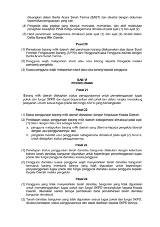 dituangkan dalam Berita Acara Serah Terima (BAST) dan disertai dengan dokumen
kepemilikan/penguasaan yang sah.
(4) Pengelola atau pejabat yang ditunjuk mencatat, memantau, dan aktif melakukan
penagihan kewajiban Pihak Ketiga sebagaimana dimaksud pada ayat (1) dan ayat (2).
(5) Hasil penerimaan sebagaimana dimaksud pada ayat (1) dan ayat (2) dicatat dalam
Daftar Barang Milik Daerah.
Pasal 20
(1) Penyaluran barang milik daerah oleh penyimpan barang dilaksanakan atas dasar Surat
Perintah Pengeluaran Barang (SPPB) dari Pengguna/Kuasa Pengguna disertai dengan
Berita Acara Serah Terima.
(2) Pengguna wajib melaporkan stock atau sisa barang kepada Pengelola melalui
pembantu pengelola.
(3) Kuasa pengguna wajib melaporkan stock atau sisa barang kepada pengguna.
BAB VI
PENGGUNAAN
Pasal 21
Barang milik daerah ditetapkan status penggunaannya untuk penyelenggaraan tugas
pokok dan fungsi SKPD dan dapat dioperasikan oleh pihak lain dalam rangka mendukung
pelayanan umum sesuai tugas pokok dan fungsi SKPD yang bersangkutan.
Pasal 22
(1) Status penggunaan barang milik daerah ditetapkan dengan Keputusan Kepala Daerah.
(2) Penetapan status penggunaan barang milik daerah sebagaimana dimaksud pada ayat
(1) diatur dengan tata cara sebagai berikut:
a. pengguna melaporkan barang milik daerah yang diterima kepada pengelola disertai
dengan usul penggunaannya; dan
b. pengelola meneliti usul penggunaan sebagaimana dimaksud pada ayat (2) huruf a,
untuk ditetapkan status penggunaannya.
Pasal 23
(1) Penetapan status penggunaan tanah dan/atau bangunan dilakukan dengan ketentuan
bahwa tanah dan/atau bangunan digunakan untuk kepentingan penyelenggaraan tugas
pokok dan fungsi pengguna dan/atau kuasa pengguna.
(2) Pengguna dan/atau kuasa pengguna wajib menyerahkan tanah dan/atau bangunan
termasuk barang inventaris lainnya yang tidak digunakan untuk kepentingan
penyelenggaraan tugas pokok dan fungsi pengguna dan/atau kuasa pengguna kepada
Kepala Daerah melalui pengelola.
Pasal 24
(1) Pengguna yang tidak menyerahkan tanah dan/atau bangunan yang tidak digunakan
untuk menyelenggarakan tugas pokok dan fungsi SKPD bersangkutan kepada Kepala
Daerah, dikenakan sanksi berupa pembekuan dana pemeliharaan tanah dan/atau
bangunan dimaksud.
(2) Tanah dan/atau bangunan yang tidak digunakan sesuai tugas pokok dan fungsi SKPD,
dicabut penetapan status penggunaannya dan dapat dialihkan kepada SKPD lainnya.
 