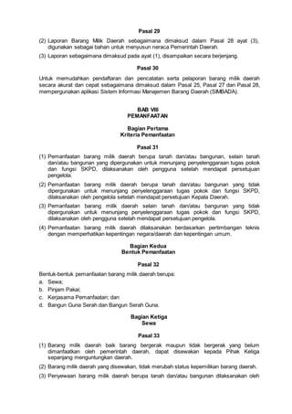 Pasal 29
(2) Laporan Barang Milik Daerah sebagaimana dimaksud dalam Pasal 28 ayat (3),
digunakan sebagai bahan untuk menyusun neraca Pemerintah Daerah.
(3) Laporan sebagaimana dimaksud pada ayat (1), disampaikan secara berjenjang.
Pasal 30
Untuk memudahkan pendaftaran dan pencatatan serta pelaporan barang milik daerah
secara akurat dan cepat sebagaimana dimaksud dalam Pasal 25, Pasal 27 dan Pasal 28,
mempergunakan aplikasi Sistem Informasi Manajemen Barang Daerah (SIMBADA).
BAB VIII
PEMANFAATAN
Bagian Pertama
Kriteria Pemanfaatan
Pasal 31
(1) Pemanfaatan barang milik daerah berupa tanah dan/atau bangunan, selain tanah
dan/atau bangunan yang dipergunakan untuk menunjang penyelenggaraan tugas pokok
dan fungsi SKPD, dilaksanakan oleh pengguna setelah mendapat persetujuan
pengelola.
(2) Pemanfaatan barang milik daerah berupa tanah dan/atau bangunan yang tidak
dipergunakan untuk menunjang penyelenggaraan tugas pokok dan fungsi SKPD,
dilaksanakan oleh pengelola setelah mendapat persetujuan Kepala Daerah.
(3) Pemanfaatan barang milik daerah selain tanah dan/atau bangunan yang tidak
dipergunakan untuk menunjang penyelenggaraan tugas pokok dan fungsi SKPD,
dilaksanakan oleh pengguna setelah mendapat persetujuan pengelola.
(4) Pemanfaatan barang milik daerah dilaksanakan berdasarkan pertimbangan teknis
dengan memperhatikan kepentingan negara/daerah dan kepentingan umum.
Bagian Kedua
Bentuk Pemanfaatan
Pasal 32
Bentuk-bentuk pemanfaatan barang milik daerah berupa:
a. Sewa;
b. Pinjam Pakai;
c. Kerjasama Pemanfaatan; dan
d. Bangun Guna Serah dan Bangun Serah Guna.
Bagian Ketiga
Sewa
Pasal 33
(1) Barang milik daerah baik barang bergerak maupun tidak bergerak yang belum
dimanfaatkan oleh pemerintah daerah, dapat disewakan kepada Pihak Ketiga
sepanjang menguntungkan daerah.
(2) Barang milik daerah yang disewakan, tidak merubah status kepemilikan barang daerah.
(3) Penyewaan barang milik daerah berupa tanah dan/atau bangunan dilaksanakan oleh
 