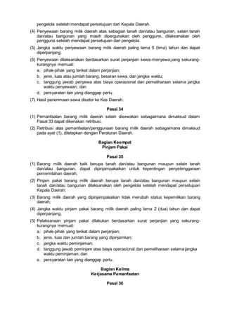 pengelola setelah mendapat persetujuan dari Kepala Daerah.
(4) Penyewaan barang milik daerah atas sebagian tanah dan/atau bangunan, selain tanah
dan/atau bangunan yang masih dipergunakan oleh pengguna, dilaksanakan oleh
pengguna setelah mendapat persetujuan dari pengelola.
(5) Jangka waktu penyewaan barang milik daerah paling lama 5 (lima) tahun dan dapat
diperpanjang.
(6) Penyewaan dilaksanakan berdasarkan surat perjanjian sewa-menyewa,yang sekurang-
kurangnya memuat:
a. pihak-pihak yang terikat dalam perjanjian;
b. jenis, luas atau jumlah barang, besaran sewa, dan jangka waktu;
c. tanggung jawab penyewa atas biaya operasional dan pemeliharaan selama jangka
waktu penyewaan; dan
d. persyaratan lain yang dianggap perlu.
(7) Hasil penerimaan sewa disetor ke Kas Daerah.
Pasal 34
(1) Pemanfaatan barang milik daerah selain disewakan sebagaimana dimaksud dalam
Pasal 33 dapat dikenakan retribusi.
(2) Retribusi atas pemanfaatan/penggunaan barang milik daerah sebagaimana dimaksud
pada ayat (1), ditetapkan dengan Peraturan Daerah.
Bagian Keempat
Pinjam Pakai
Pasal 35
(1) Barang milik daerah baik berupa tanah dan/atau bangunan maupun selain tanah
dan/atau bangunan, dapat dipinjampakaikan untuk kepentingan penyelenggaraan
pemerintahan daerah;
(2) Pinjam pakai barang milik daerah berupa tanah dan/atau bangunan maupun selain
tanah dan/atau bangunan dilaksanakan oleh pengelola setelah mendapat persetujuan
Kepala Daerah;
(3) Barang milik daerah yang dipinjampakaikan tidak merubah status kepemilikan barang
daerah;
(4) Jangka waktu pinjam pakai barang milik daerah paling lama 2 (dua) tahun dan dapat
diperpanjang;
(5) Pelaksanaan pinjam pakai dilakukan berdasarkan surat perjanjian yang sekurang-
kurangnya memuat:
a. pihak-pihak yang terikat dalam perjanjian;
b. jenis, luas dan jumlah barang yang dipinjamkan;
c. jangka waktu peminjaman;
d. tanggung jawab peminjam atas biaya operasional dan pemeliharaan selama jangka
waktu peminjaman; dan
e. persyaratan lain yang dianggap perlu.
Bagian Kelima
Kerjasama Pemanfaatan
Pasal 36
 
