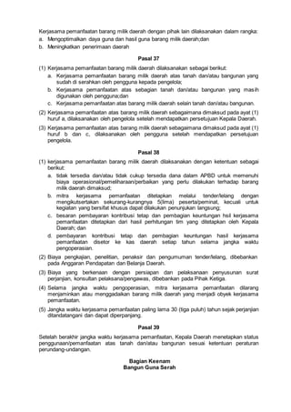 Kerjasama pemanfaatan barang milik daerah dengan pihak lain dilaksanakan dalam rangka:
a. Mengoptimalkan daya guna dan hasil guna barang milik daerah;dan
b. Meningkatkan penerimaan daerah
Pasal 37
(1) Kerjasama pemanfaatan barang milik daerah dilaksanakan sebagai berikut:
a. Kerjasama pemanfaatan barang milik daerah atas tanah dan/atau bangunan yang
sudah di serahkan oleh pengguna kepada pengelola;
b. Kerjasama pemanfaatan atas sebagian tanah dan/atau bangunan yang masih
digunakan oleh pengguna;dan
c. Kerjasama pemanfaatan atas barang milik daerah selain tanah dan/atau bangunan.
(2) Kerjasama pemanfaatan atas barang milik daerah sebagaimana dimaksud pada ayat (1)
huruf a, dilaksanakan oleh pengelola setelah mendapatkan persetujuan Kepala Daerah.
(3) Kerjasama pemanfaatan atas barang milik daerah sebagaimana dimaksud pada ayat (1)
huruf b dan c, dilaksanakan oleh pengguna setelah mendapatkan persetujuan
pengelola.
Pasal 38
(1) kerjasama pemanfaatan barang milik daerah dilaksanakan dengan ketentuan sebagai
berikut:
a. tidak tersedia dan/atau tidak cukup tersedia dana dalam APBD untuk memenuhi
biaya operasional/pemeliharaan/perbaikan yang perlu dilakukan terhadap barang
milik daerah dimaksud;
b. mitra kerjasama pemanfaatan ditetapkan melalui tender/lelang dengan
mengikutsertakan sekurang-kurangnya 5(lima) peserta/peminat, kecuali untuk
kegiatan yang bersifat khusus dapat dilakukan penunjukan langsung;
c. besaran pembayaran kontribusi tetap dan pembagian keuntungan hsil kerjasama
pemanfaatan ditetapkan dari hasil perhitungan tim yang ditetapkan oleh Kepala
Daerah; dan
d. pembayaran kontribusi tetap dan pembagian keuntungan hasil kerjasama
pemanfaatan disetor ke kas daerah setiap tahun selama jangka waktu
pengoperasian.
(2) Biaya pengkajian, penelitian, penaksir dan pengumuman tender/lelang, dibebankan
pada Anggaran Pendapatan dan Belanja Daerah.
(3) Biaya yang berkenaan dengan persiapan dan pelaksanaan penyusunan surat
perjanjian, konsultan pelaksana/pengawas, dibebankan pada Pihak Ketiga.
(4) Selama jangka waktu pengoperasian, mitra kerjasama pemanfaatan dilarang
menjaminkan atau menggadaikan barang milik daerah yang menjadi obyek kerjasama
pemanfaatan.
(5) Jangka waktu kerjasama pemanfaatan paling lama 30 (tiga puluh) tahun sejak perjanjian
ditandatangani dan dapat diperpanjang.
Pasal 39
Setelah berakhir jangka waktu kerjasama pemanfaatan, Kepala Daerah menetapkan status
penggunaan/pemanfaatan atas tanah dan/atau bangunan sesuai ketentuan peraturan
perundang-undangan.
Bagian Keenam
Bangun Guna Serah
 