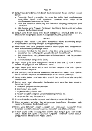 Pasal 40
(1) Bangun Guna Serah barang milik daerah dapat dilaksanakan dengan ketentuan sebagai
berikut:
a. Pemerintah Daerah memerlukan bangunan dan fasilitas bagi penyelenggaraan
pemerintahan daerah untuk kepentingan pelayanan umum dalam rangka
penyelenggaraan tugas pokok dan fungsi;
b. tanah milik pemerintah daerah yang telah diserahkan oleh pengguna kepada Kepala
Daerah; dan
c. tidak tersedia dana Anggaran Pendapatan dan Belanja Daerah untuk penyediaan
bangunan dan fasilitas dimaksud.
(2) Bangun Guna Serah barang milik daerah sebagaimana dimaksud pada ayat (1),
dilaksanakan oleh pengelola setelah mendapat persetujuan Kepala Daerah.
Pasal 41
(1) Penetapan mitra Bangun Guna Serah dilaksanakan melalui tender/lelang dengan
mengikutsertakan sekurang-kurangnya 5 (lima) peserta/peminat.
(2) Mitra Bangun Guna Serah yang telah ditetapkan selama jangka waktu pengoperasian,
harus memenuhi kewajiban sebagai berikut:
a. membayar kontribusi ke kas daerah setiap tahun yang besarannya ditetapkan
berdasarkan hasil perhitungan tim yang dibentuk oleh Kepala Daerah;
b. tidak menjaminkan, menggadaikan atau memindahtangankan objek Bangun Guna
Serah; dan
c. memelihara objek Bangun Guna Serah;
(3) Objek bangun guna serah sebagaimana dimaksud pada ayat (2) huruf b, berupa
sertifikat hak pengelolaan milik Pemerintah Daerah.
(4) Objek bangun guna serah berupa tanah dan/atau bangunan tidak boleh dijadikan
jaminan dan/atau diagunkan.
(5) Hak guna bangunan di atas hak pengelolaan milik pemerintah daerah, dapat dijadikan
jaminan dan/atau diagunkan sesuai ketentuan peraturan perundang-undangan.
(6) Jangka waktu bangun guna serah paling lama 30 (tiga puluh) tahun sejak perjanjian
ditandatangani.
(7) Bangun guna serah dilaksanakan berdasarkan surat perjanjian yang sekurang-
kurangnya memuat:
a. pihak-pihak yang terikat dalam perjanjian;
b. objek bangun guna serah;
c. jangka waktu bangun guna serah;
d. hak dan kewajiban para pihak yang terikat dalam perjanjian; dan
e. persyaratan lain yang dianggap perlu;
(8) Izin mendirikan bangunan bangun guna serah atas nama pemerintah daerah.
(9) Biaya pengkajian, penelitian dan pengumuman tender/lelang, dibebankan pada
Anggaran Pendapatan dan Belanja Daerah.
(10)Biaya yang berkenaan dengan persiapan dan pelaksanaan penyusunan Surat
Perjanjian, konsultan pelaksana/pengawas, dibebankan pada pihak pemenang.
(11)Setelah jangka waktu pendayagunaan berakhir, objek bangun guna serah terlebih
dahulu diaudit oleh aparat pengawasan fungsional pemerintah daerah sebelum
penggunaannya ditetapkan oleh Kepala Daerah.
 