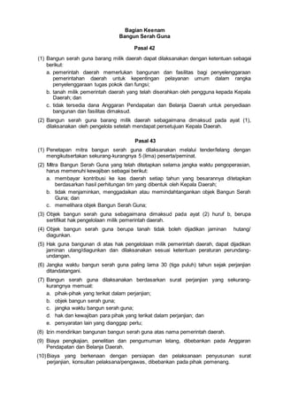 Bagian Keenam
Bangun Serah Guna
Pasal 42
(1) Bangun serah guna barang milik daerah dapat dilaksanakan dengan ketentuan sebagai
berikut:
a. pemerintah daerah memerlukan bangunan dan fasilitas bagi penyelenggaraan
pemerintahan daerah untuk kepentingan pelayanan umum dalam rangka
penyelenggaraan tugas pokok dan fungsi;
b. tanah milik pemerintah daerah yang telah diserahkan oleh pengguna kepada Kepala
Daerah; dan
c. tidak tersedia dana Anggaran Pendapatan dan Belanja Daerah untuk penyediaan
bangunan dan fasilitas dimaksud.
(2) Bangun serah guna barang milik daerah sebagaimana dimaksud pada ayat (1),
dilaksanakan oleh pengelola setelah mendapat persetujuan Kepala Daerah.
Pasal 43
(1) Penetapan mitra bangun serah guna dilaksanakan melalui tender/lelang dengan
mengikutsertakan sekurang-kurangnya 5 (lima) peserta/peminat.
(2) Mitra Bangun Serah Guna yang telah ditetapkan selama jangka waktu pengoperasian,
harus memenuhi kewajiban sebagai berikut:
a. membayar kontribusi ke kas daerah setiap tahun yang besarannya ditetapkan
berdasarkan hasil perhitungan tim yang dibentuk oleh Kepala Daerah;
b. tidak menjaminkan, menggadaikan atau memindahtangankan objek Bangun Serah
Guna; dan
c. memelihara objek Bangun Serah Guna;
(3) Objek bangun serah guna sebagaimana dimaksud pada ayat (2) huruf b, berupa
sertifikat hak pengelolaan milik pemerintah daerah.
(4) Objek bangun serah guna berupa tanah tidak boleh dijadikan jaminan hutang/
diagunkan.
(5) Hak guna bangunan di atas hak pengelolaan milik pemerintah daerah, dapat dijadikan
jaminan utang/diagunkan dan dilaksanakan sesuai ketentuan peraturan perundang-
undangan.
(6) Jangka waktu bangun serah guna paling lama 30 (tiga puluh) tahun sejak perjanjian
ditandatangani.
(7) Bangun serah guna dilaksanakan berdasarkan surat perjanjian yang sekurang-
kurangnya memuat:
a. pihak-pihak yang terikat dalam perjanjian;
b. objek bangun serah guna;
c. jangka waktu bangun serah guna;
d. hak dan kewajiban para pihak yang terikat dalam perjanjian; dan
e. persyaratan lain yang dianggap perlu;
(8) Izin mendirikan bangunan bangun serah guna atas nama pemerintah daerah.
(9) Biaya pengkajian, penelitian dan pengumuman lelang, dibebankan pada Anggaran
Pendapatan dan Belanja Daerah.
(10)Biaya yang berkenaan dengan persiapan dan pelaksanaan penyusunan surat
perjanjian, konsultan pelaksana/pengawas, dibebankan pada pihak pemenang.
 