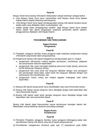 Pasal 44
Bangun Serah Guna barang milik daerah dilaksanakan dengan ketentuan sebagai berikut:
a. mitra Bangun Serah Guna harus menyerahkan hasil Bangun Serah Guna kepada
Kepala Daerah setelah selesainya pembangunan;
b. mitra Bangun Serah Guna dapat mendayagunakan barang milik daerah tersebut sesuai
jangka waktu yang ditetapkan dalam surat perjanjian; dan
c. setelah jangka waktu pendayagunaan berakhir, objek Bangun Serah Guna terlebih
dahulu diaudit oleh aparat pengawasan fungsional pemerintah daerah sebelum
penggunaannya ditetapkan oleh Kepala Daerah.
BAB IX
PENGAMANAN DAN PEMELIHARAAN
Bagian Pertama
Pengamanan
Pasal 45
(1) Pengelola, pengguna dan/atau kuasa pengguna wajib melakukan pengamanan barang
milik daerah yang berada dalam penguasaannya.
(2) Pengamanan barang milik daerah sebagaimana dimaksud pada ayat (1), meliputi:
a. pengamanan administrasi meliputi kegiatan pembukuan, inventarisasi, pelaporan
dan penyimpanan dokumen kepemilikan;
b. pengamanan fisik untuk mencegah terjadinya penurunan fungsi barang, penurunan
jumlah barang dan hilangnya barang;
c. pengamanan fisik untuk tanah dan bangunan dilakukan dengan cara pemagaran
dan pemasangan tanda batas, selain tanah dan bangunan dilakukan dengan cara
penyimpanan dan pemeliharaan; dan
d. pengamanan hukum antara lain meliputi kegiatan melengkapi bukti status
kepemilikan.
Pasal 46
(1) Barang milik daerah berupa tanah harus disertifikatkan atas nama Pemerintah daerah.
(2) Barang milik daerah berupa bangunan harus dilengkapi dengan bukti kepemilikan atas
nama Pemerintah Daerah. .
(3) Barang milik daerah selain tanah dan/atau bangunan harus dilengkapi dengan bukti
kepemilikan atas nama pemerintah daerah.
Pasal 47
Barang milik daerah dapat diasuransikan sesuai kemampuan keuangan daerah dan
dilaksanakan sesuai ketentuan peraturan perundang-undangan.
Bagian Kedua
Pemeliharaan
Pasal 48
(1) Pembantu Pengelola, pengguna dan/atau kuasa pengguna bertanggung jawab atas
pemeliharaan barang milik daerah yang ada di bawah penguasaannya.
(2) Pemeliharaan sebagaimana dimaksud pada ayat (1) berpedoman pada Daftar
 