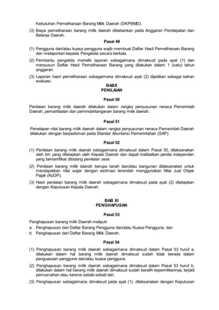 Kebutuhan Pemeliharaan Barang Milik Daerah (DKPBMD).
(3) Biaya pemeliharaan barang milik daerah dibebankan pada Anggaran Pendapatan dan
Belanja Daerah.
Pasal 49
(1) Pengguna dan/atau kuasa pengguna wajib membuat Daftar Hasil Pemeliharaan Barang
dan melaporkan kepada Pengelola secara berkala.
(2) Pembantu pengelola meneliti laporan sebagaimana dimaksud pada ayat (1) dan
menyusun Daftar Hasil Pemeliharaan Barang yang dilakukan dalam 1 (satu) tahun
anggaran.
(3) Laporan hasil pemeliharaan sebagaimana dimaksud ayat (2) dijadikan sebagai bahan
evaluasi.
BABX
PENILAIAN
Pasal 50
Penilaian barang milik daerah dilakukan dalam rangka penyusunan neraca Pemerintah
Daerah, pemanfaatan dan pemindahtanganan barang milik daerah.
Pasal 51
Penetapan nilai barang milik daerah dalam rangka penyusunan neraca Pemerintah Daerah
dilakukan dengan berpedoman pada Standar Akuntansi Pemerintahan (SAP).
Pasal 52
(1) Penilaian barang milik daerah sebagaimana dimaksud dalam Pasal 50, dilaksanakan
oleh tim yang ditetapkan oleh Kepala Daerah dan dapat melibatkan penilai independen
yang bersertifikat dibidang penilaian aset.
(2) Penilaian barang milik daerah berupa tanah dan/atau bangunan dilaksanakan untuk
mendapatkan nilai wajar dengan estimasi terendah menggunakan Nilai Jual Objek
Pajak (NJOP).
(3) Hasil penilaian barang milik daerah sebagaimana dimaksud pada ayat (2) ditetapkan
dengan Keputusan Kepala Daerah.
BAB XI
PENGHAPUSAN
Pasal 53
Penghapusan barang milik Daerah meliputi:
a. Penghapusan dari Daftar Barang Pengguna dan/atau Kuasa Pengguna; dan
b. Penghapusan dari Daftar Barang Milik Daerah.
Pasal 54
(1) Penghapusan barang milik daerah sebagaimana dimaksud dalam Pasal 53 huruf a,
dilakukan dalam hal barang milik daerah dimaksud sudah tidak berada dalam
penguasaan pengguna dan/atau kuasa pengguna.
(2) Penghapusan barang milik daerah sebagaimana dimaksud dalam Pasal 53 huruf b,
dilakukan dalam hal barang milik daerah dimaksud sudah beralih kepemilikannya, terjadi
pemusnahan atau karena sebab-sebab lain.
(3) Penghapusan sebagaimana dimaksud pada ayat (1), dilaksanakan dengan Keputusan
 