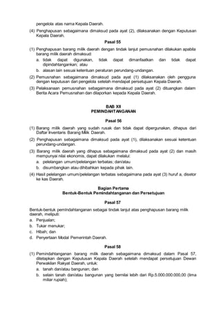 pengelola atas nama Kepala Daerah.
(4) Penghapusan sebagaimana dimaksud pada ayat (2), dilaksanakan dengan Keputusan
Kepala Daerah.
Pasal 55
(1) Penghapusan barang milik daerah dengan tindak lanjut pemusnahan dilakukan apabila
barang milik daerah dimaksud:
a. tidak dapat digunakan, tidak dapat dimanfaatkan dan tidak dapat
dipindahtangankan; atau
b. alasan lain sesuai ketentuan peraturan perundang-undangan.
(2) Pemusnahan sebagaimana dimaksud pada ayat (1) dilaksanakan oleh pengguna
dengan keputusan dari pengelola setelah mendapat persetujuan Kepala Daerah.
(3) Pelaksanaan pemusnahan sebagaimana dimaksud pada ayat (2) dituangkan dalam
Berita Acara Pemusnahan dan dilaporkan kepada Kepala Daerah.
BAB XII
PEMINDAHTANGANAN
Pasal 56
(1) Barang milik daerah yang sudah rusak dan tidak dapat dipergunakan, dihapus dari
Daftar Inventaris Barang Milik Daerah.
(2) Penghapusan sebagaimana dimaksud pada ayat (1), dilaksanakan sesuai ketentuan
perundang-undangan.
(3) Barang milik daerah yang dihapus sebagaimana dimaksud pada ayat (2) dan masih
mempunyai nilai ekonomis, dapat dilakukan melalui:
a. pelelangan umum/pelelangan terbatas; dan/atau
b. disumbangkan atau dihibahkan kepada pihak lain.
(4) Hasil pelelangan umum/pelelangan terbatas sebagaimana pada ayat (3) huruf a, disetor
ke kas Daerah.
Bagian Pertama
Bentuk-Bentuk Pemindahtanganan dan Persetujuan
Pasal 57
Bentuk-bentuk pemlndahtanganan sebagai tindak lanjut atas penghapusan barang milik
daerah, meliputi:
a. Penjualan;
b. Tukar menukar;
c. Hibah; dan
d. Penyertaan Modal Pemerintah Daerah.
Pasal 58
(1) Pemindahtanganan barang milik daerah sebagaimana dimaksud dalam Pasal 57,
ditetapkan dengan Keputusan Kepala Daerah setelah mendapat persetujuan Dewan
Perwakilan Rakyat Daerah, untuk:
a. tanah dan/atau bangunan; dan
b. selain tanah dan/atau bangunan yang bernilai lebih dari Rp.5.000.000.000,00 (lima
miliar rupiah);
 