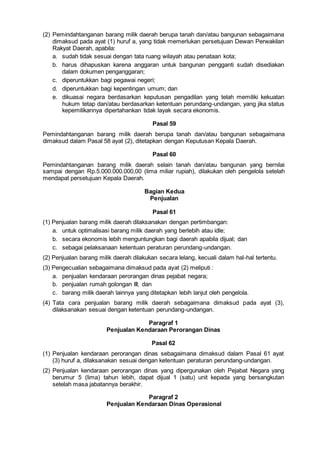 (2) Pemindahtanganan barang milik daerah berupa tanah dan/atau bangunan sebagaimana
dimaksud pada ayat (1) huruf a, yang tidak memerlukan persetujuan Dewan Perwakilan
Rakyat Daerah, apabila:
a. sudah tidak sesuai dengan tata ruang wilayah atau penataan kota;
b. harus dihapuskan karena anggaran untuk bangunan pengganti sudah disediakan
dalam dokumen penganggaran;
c. diperuntukkan bagi pegawai negeri;
d. diperuntukkan bagi kepentingan umum; dan
e. dikuasai negara berdasarkan keputusan pengadilan yang telah memiliki kekuatan
hukum tetap dan/atau berdasarkan ketentuan perundang-undangan, yang jika status
kepemilikannya dipertahankan tidak layak secara ekonomis.
Pasal 59
Pemindahtanganan barang milik daerah berupa tanah dan/atau bangunan sebagaimana
dimaksud dalam Pasal 58 ayat (2), ditetapkan dengan Keputusan Kepala Daerah.
Pasal 60
Pemindahtanganan barang milik daerah selain tanah dan/atau bangunan yang bernilai
sampai dengan Rp.5.000.000.000,00 (lima miliar rupiah), dilakukan oleh pengelola setelah
mendapat persetujuan Kepala Daerah.
Bagian Kedua
Penjualan
Pasal 61
(1) Penjualan barang milik daerah dilaksanakan dengan pertimbangan:
a. untuk optimalisasi barang milik daerah yang berlebih atau idle;
b. secara ekonomis lebih menguntungkan bagi daerah apabila dijual; dan
c. sebagai pelaksanaan ketentuan peraturan perundang-undangan.
(2) Penjualan barang milik daerah dilakukan secara lelang, kecuali dalam hal-hal tertentu.
(3) Pengecualian sebagaimana dimaksud pada ayat (2) meliputi :
a. penjualan kendaraan perorangan dinas pejabat negara;
b. penjualan rumah golongan III; dan
c. barang milik daerah lainnya yang ditetapkan lebih lanjut oleh pengelola.
(4) Tata cara penjualan barang milik daerah sebagaimana dimaksud pada ayat (3),
dilaksanakan sesuai dengan ketentuan perundang-undangan.
Paragraf 1
Penjualan Kendaraan Perorangan Dinas
Pasal 62
(1) Penjualan kendaraan perorangan dinas sebagaimana dimaksud dalam Pasal 61 ayat
(3) huruf a, dilaksanakan sesuai dengan ketentuan peraturan perundang-undangan.
(2) Penjualan kendaraan perorangan dinas yang dipergunakan oleh Pejabat Negara yang
berumur 5 (lima) tahun lebih, dapat dijual 1 (satu) unit kepada yang bersangkutan
setelah masa jabatannya berakhir.
Paragraf 2
Penjualan Kendaraan Dinas Operasional
 
