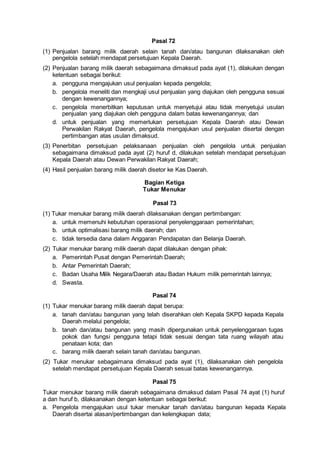 Pasal 72
(1) Penjualan barang milik daerah selain tanah dan/atau bangunan dilaksanakan oleh
pengelola setelah mendapat persetujuan Kepala Daerah.
(2) Penjualan barang milik daerah sebagaimana dimaksud pada ayat (1), dilakukan dengan
ketentuan sebagai berikut:
a. pengguna mengajukan usul penjualan kepada pengelola;
b. pengelola meneliti dan mengkaji usul penjualan yang diajukan oleh pengguna sesuai
dengan kewenangannya;
c. pengelola menerbitkan keputusan untuk menyetujui atau tidak menyetujui usulan
penjualan yang diajukan oleh pengguna dalam batas kewenangannya; dan
d. untuk penjualan yang memerlukan persetujuan Kepala Daerah atau Dewan
Perwakilan Rakyat Daerah, pengelola mengajukan usul penjualan disertai dengan
pertimbangan atas usulan dimaksud.
(3) Penerbitan persetujuan pelaksanaan penjualan oleh pengelola untuk penjualan
sebagaimana dimaksud pada ayat (2) huruf d, dilakukan setelah mendapat persetujuan
Kepala Daerah atau Dewan Perwakilan Rakyat Daerah;
(4) Hasil penjualan barang milik daerah disetor ke Kas Daerah.
Bagian Ketiga
Tukar Menukar
Pasal 73
(1) Tukar menukar barang milik daerah dilaksanakan dengan pertimbangan:
a. untuk memenuhi kebutuhan operasional penyelenggaraan pemerintahan;
b. untuk optimalisasi barang milik daerah; dan
c. tidak tersedia dana dalam Anggaran Pendapatan dan Belanja Daerah.
(2) Tukar menukar barang milik daerah dapat dilakukan dengan pihak:
a. Pemerintah Pusat dengan Pemerintah Daerah;
b. Antar Pemerintah Daerah;
c. Badan Usaha Milik Negara/Daerah atau Badan Hukum milik pemerintah lainnya;
d. Swasta.
Pasal 74
(1) Tukar menukar barang milik daerah dapat berupa:
a. tanah dan/atau bangunan yang telah diserahkan oleh Kepala SKPD kepada Kepala
Daerah melalui pengelola;
b. tanah dan/atau bangunan yang masih dipergunakan untuk penyelenggaraan tugas
pokok dan fungsi pengguna tetapi tidak sesuai dengan tata ruang wilayah atau
penataan kota; dan
c. barang milik daerah selain tanah dan/atau bangunan.
(2) Tukar menukar sebagaimana dimaksud pada ayat (1), dilaksanakan oleh pengelola
setelah mendapat persetujuan Kepala Daerah sesuai batas kewenangannya.
Pasal 75
Tukar menukar barang milik daerah sebagaimana dimaksud dalam Pasal 74 ayat (1) huruf
a dan huruf b, dilaksanakan dengan ketentuan sebagai berikut:
a. Pengelola mengajukan usul tukar menukar tanah dan/atau bangunan kepada Kepala
Daerah disertai alasan/pertimbangan dan kelengkapan data;
 