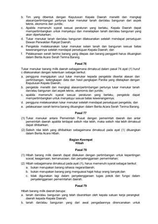 b. Tim yang dibentuk dengan Keputusan Kepala Daerah meneliti dan mengkaji
alasan/pertimbangan perlunya tukar menukar tanah dan/atau bangunan dari aspek
teknis, ekonomis dan yuridis;
c. Apabila memenuhi syarat sesuai peraturan yang berlaku, Kepala Daerah dapat
mempertimbangkan untuk menyetujui dan menetapkan tanah dan/atau bangunan yang
akan dipertukarkan;
d. Tukar menukar tanah dan/atau bangunan dilaksanakan setelah mendapat persetujuan
Dewan Perwakilan Rakyat Daerah;
e. Pengelola melaksanakan tukar menukar selain tanah dan bangunan sesuai batas
kewenangannya setelah mendapat persetujuan Kepala Daerah; dan
f. Pelaksanaan serah terima barang yang dilepas dan barang pengganti harus dituangkan
dalam Berita Acara Serah Terima Barang.
Pasal 76
Tukar menukar barang milik daerah sebagaimana dimaksud dalam pasal 74 ayat (1) huruf
c dilaksanakan dengan ketentuan sebagai berikut:
a. pengguna mengajukan usul tukar menukar kepada pengelola disertai alasan dan
pertimbangan, kelengkapan data dan hasil pengkajian Panitia yang ditetapkan dengan
Keputusan Kepala Daerah;
b. pengelola meneliti dan mengkaji alasan/pertimbangan perlunya tukar menukar tanah
dan/atau bangunan dari aspek teknis, ekonomis dan yuridis;
c. apabila memenuhi syarat sesuai peraturan yang berlaku, pengelola dapat
mempertimbangkan untuk menyetujui sesuai batas kewenangannya;
d. pengguna melaksanakan tukar menukar setelah mendapat persetujuan pengelola; dan
e. pelaksanaan serah terima barang dituangkan dalam Berita Acara Serah Terima Barang.
Pasal 77
(1) Tukar menukar antara Pemerintah Pusat dengan pemerintah daerah dan antar
pemerintah daerah apabila terdapat selisih nilai lebih, maka selisih nilai lebih dimaksud
dapat dihibahkan;
(2) Selisih nilai lebih yang dihibahkan sebagaimana dimaksud pada ayat (1) dituangkan
dalam Berita Acara Hibah.
Bagian Keempat
Hibah
Pasal 78
(1) Hibah barang milik daerah dapat dilakukan dengan pertimbangan untuk kepentingan
sosial, keagamaan, kemanusiaan, dan penyelenggaraan pemerintahan;
(2) Hibah sebagaimana dimaksud pada ayat (1), harus memenuhi syarat sebagai berikut:
a. bukan merupakan barang rahasia negara/daerah;
b. bukan merupakan barang yang menguasai hajat hidup orang banyak;dan
c. tidak digunakan lagi dalam penyelenggaraan tugas pokok dan fungsi dalam
penyelenggaraan pemerintahan daerah.
Pasal 79
Hibah barang milik daerah berupa:
a. tanah dan/atau bangunan yang telah diserahkan oleh kepala satuan kerja perangkat
daerah kepada Kepala Daerah;
b. tanah dan/atau bangunan yang dari awal pengadaannya direncanakan untuk
 