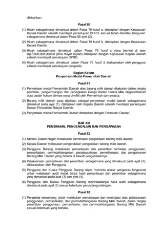 dihibahkan;
Pasal 80
(1) Hibah sebagaimana dimaksud dalam Pasal 79 huruf a, ditetapkan dengan Keputusan
Kepala Daerah setelah mendapat persetujuan DPRD, kecuali tanah dan/atau bangunan
sebagaimana dimaksud dalam Pasal 58 ayat (2).
(2) Hibah sebagaimana dimaksud dalam Pasal 79 huruf b, ditetapkan dengan Keputusan
Kepala Daerah.
(3) Hibah sebagaimana dimaksud dalam Pasal 79 huruf c yang bernilai di atas
Rp.5.000,000.000,00 (lima milyar rupiah) ditetapkan dengan Keputusan Kepala Daerah
setelah mendapat persetujuan DPRD.
(4) Hibah sebagaimana dimaksud dalam Pasal 79 huruf d dilaksanakan oleh pengguna
setelah mendapat persetujuan pengelola.
Bagian Kelima
Penyertaan Modal Pemerintah Daerah
Pasal 81
(1) Penyertaan modal Pemerintah Daerah atas barang milik daerah dilakukan dalam rangka
pendirian, pengembangan dan peningkatan kinerja Badan Usaha Milik Negara/Daerah
atau badan hukum lainnya yang dimiliki oleh Pemerintah dan swasta.
(2) Barang milik daerah yang dijadikan sebagai penyertaan modal daerah sebagaimana
dimaksud pada ayat (1), ditetapkan oleh Kepala Daerah setelah mendapat persetujuan
Dewan Perwakilan Rakyat Daerah.
(3) Penyertaan modal Pemerintah Daerah ditetapkan dengan Peraturan Daerah.
BAB XIII
PEMBINAAN, PENGENDALIAN DAN PENGAWASAN
Pasal 82
(1) Menteri Dalam Negeri melakukan pembinaan pengelolaan barang milik daerah.
(2) Kepala Daerah melakukan pengendalian pengelolaan barang milik daerah.
(3) Pengguna Barang melakukan pemantauan dan penertiban terhadap penggunaan,
pemanfaatan, pemindahtanganan, penatausahaan, pemeliharaan, dan pengamanan
Barang Milik Daerah yang berada di bawah penguasaannya.
(4) Pelaksanaan pemantauan dan penertiban sebagaimana yang dimaksud pada ayat (3),
dilaksanakan oleh Pengguna.
(5) Pengguna dan Kuasa Pengguna Barang dapat meminta aparat pengawas fungsional
untuk melakukan audit tindak lanjut hasil pemantauan dan penertiban sebagaimana
yang dimaksud pada ayat (3) dan ayat (4).
(6) Pengguna dan Kuasa Pengguna Barang menindaklanjuti hasil audit sebagaimana
dimaksud pada ayat (5) sesuai ketentuan perundangundangan.
Pasal 83
(1) Pengelola berwenang untuk melakukan pemantauan dan investigasi atas pelaksanaan
penggunaan, pemanfaatan, dan pemindahtanganan Barang Milik Daerah, dalam rangka
penertiban penggunaan, pemanfaatan, dan pemindahtanganan Barang Milik Daerah
sesuai ketentuan yang berlaku.
 