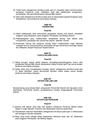 (2) Tindak lanjut sebagaimana dimaksud pada ayat (1), pengelola dapat meminta aparat
pengawas fungsional untuk melakukan audit atas pelaksanaan penggunaan,
pemanfaatan, dan pemindahtanganan Barang Milik Daerah.
(3) Hasil audit sebagaimana dimaksud pada ayat (2) disampaikan kepada Pengelola untuk
ditindaklanjuti sesuai ketentuan perundang-undangan.
BAB XIV
PEMBIAYAAN
Pasal 84
(1) Dalam pelaksanaan tertib administrasi pengelolaan barang milik daerah, disediakan
anggaran yang dibebankan pada Anggaran Pendapatan dan Belanja Daerah.
(2) Pejabat/pegawai yang melaksanakan pengelolaan barang milik daerah yang
menghasilkan pendapatan dan penerimaan daerah, diberikan insentif.
(3) Penyimpan barang dan pengurus barang dalam melaksanakan tugas diberikan
tunjangan khusus yang besarannya disesuaikan dengan kemampuan keuangan daerah
dan ditetapkan dengan Keputusan Kepala Daerah.
BAB XV
TUNTUTAN GANTI RUGI
Pasal 85
(1) Setiap kerugian daerah akibat kelalaian, penyalahgunaan/pelanggaran hukum atas
pengelolaan Barang Milik Daerah diselesaikan melalui tuntutan ganti rugi sesuai dengan
peraturan perundang-undangan.
(2) Setiap pihak yang mengakibatkan kerugian daerah sebagaimana dimaksud pada ayat
(1) dapat dikenakan sanksi administratif dan/atau sanksi pidana sesuai dengan
peraturan perundang-undangan.
BAB XVI
KETENTUAN LAIN-LAIN
Pasal 86
Barang-barang yang berada dalam penguasaan Pemerintah Daerah dan digunakan untuk
kepentingan Pemerintah Daerah, pengelolaannya menjadi tanggungjawab Pemerintah
Daerah.
BAB XVII
KETENTUAN PERALIHAN
Pasal 87
(1) Barang milik daerah yang telah ada sebelum berlakunya Peraturan Menteri Dalam
Negeri ini wajib dilakukan inventaris dan diselesaikan dokumen kepemilikan.
(2) Penyelesaian dokumen kepemilikan sebagaimana dimaksud pada ayat (1) dilaksanakan
oleh pengguna dan/atau pengelola.
(3) Biaya yang timbul sebagai akibat pelaksanaan ketentuan pada ayat (2), dibebankan
pada Anggaran Pendapatan dan Belanja Negara.
 