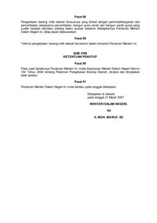 Pasal 88
Pengelolaan barang milik daerah khususnya yang terkait dengan pemindahtanganan dan
pemanfaatan (kerjasama pemanfaatan, bangun guna serah dan bangun serah guna) yang
sudah berjalan dan/atau sedang dalam proses sebelum ditetapkannya Peraturan Menteri
Dalam Negeri ini, tetap dapat dilaksanakan.
Pasal 89
Tekhnis pengelolaan barang milik daerah tercantum dalam lampiran Peraturan Menteri ini.
BAB XVIII
KETENTUAN PENUTUP
Pasal 90
Pada saat berlakunya Peraturan Menteri ini, maka Keputusan Menteri Dalam Negeri Nomor
152 Tahun 2004 tentang Pedoman Pengelolaan Barang Daerah, dicabut dan dinyatakan
tidak berlaku.
Pasal 91
Peraturan Menteri Dalam Negeri ini mulai berlaku pada tanggal ditetapkan
Ditetapkan di Jakarta
pada tanggal 21 Maret 2007
MENTERI DALAM NEGERI,
ttd
H. MOH. MA’RUF, SE
 