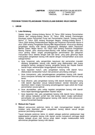 LAMPIRAN : PERATURAN MENTERI DALAM NEGERI
NOMOR : 17 TAHUN 2007
TANGGAL : 21 Maret 2007
PEDOMAN TEKNIS PELAKSANAAN PENGELOLAAN BARANG MILIK DAERAH
I. UMUM
1. Latar Belakang
Sejalan dengan Undang-Undang Nomor 32 Tahun 2004 tentang Pemerintahan
Daerah dan Undang-undang Nomor 33 Tahun 2004 tentang Perimbangan
Keuangan antara Pemerintah Pusat dan Pemerintahan Daerah, Undang-undang
Nomor 17 Tahun 2003 tentang Keuangan Negara, Undang-undang Nomor 1
Tahun 2004 tentang Perbendaharaan Negara dan Peraturan Pemerintah Nomor 6
ahun 2006 tentang Pengelolaan Barang Milik Negara/Daerah. Khususnya dibidang
pengelolaan barang milik daerah sebagaimana ditetapkan dalam Keputusan
Menteri Dalam Negeri Nomor 152 Tahun 2004 tentang Pedoman Pengelolaan
Barang Daerah, perlu disempurnakan.Barang milik daerah sebagai salah satu
unsur penting dalam rangka penyelenggaraan pemerintahan dan pelayanan
masyarakat harus dikelola dengan baik dan benar, yang pada gilirannya dapat
mewujudkan pengelolaan barang milik daerah dengan memperhatikan azas-azas
sebagai berikut:
a. Azas fungsional, yaitu pengambilan keputusan dan pemecahan masalah
dibidang pengelolaan barang milik daerah yang dilaksanakan oleh kuasa
pengguna barang, pengguna barang, pengelola barang dan Kepala Daerah
sesuai fungsi, wewenangdan tanggungjawab masing-masing;
b. Azas kepastian hukum, yaitu pengelolaan barang milik daerah harus
dilaksanakan berdasarkan hukum dan peraturan perundang-undangan;
c. Azas transparansi, yaitu penyelenggaraan pengelolaan barang milik daerah
harus transparan terhadap hak masyarakat dalam memperoleh informasi yang
benar;
d. Azas efisiensi, yaitu pengelolaan barang milik daerah diarahkan agar barang
milik daerah digunakan sesuai batasan-batasan standar kebutuhan yang
diperlukan dalam rangka menunjang penyelenggaraan tugas pokok dan fungsi
pemerintahan secara optimal;
e. Azas akuntabilitas, yaitu setiap kegiatan pengelolaan barang milik daerah
harus dapat dipertanggungjawabkan kepada rakyat;
f. Azas kepastian nilai, yaitu pengelolaan barang milik daerah harus didukung
oleh adanya ketepatan jumlah dan nilai barang dalam rangka optimalisasi
pemanfaatan dan pemindahtanganan barang milik daerah serta penyusunan
neraca Pemerintah Daerah.
2. Maksud dan Tujuan
Maksud penyusunan pedoman teknis ini ialah menyeragamkan langkah dan
tindakan yang diperlukan dalam pengelolaan barang daerah sesuai dengan
peraturan perundang-undangan.
Tujuan daripada pedoman teknis ini adalah sebagai pedoman pelaksanaan bagi
pejabat/aparat pengelola barang milik daerah secara menyeluruh sehingga dapat
dipakai sebagai acuan oleh semua pihak dalam rangka melaksanakan tertib
administrasi pengelolaan barang milik daerah.
 