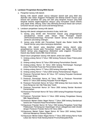 3. Landasan Pengelolaan Barang Milik Daerah
a. Pengertian barang milik daerah.
Barang milik daerah adalah semua kekayaan daerah baik yang dibeli atau
diperoleh atas beban Anggaran Pendapatan dan Belanja Daerah maupun yang
berasal dari perolehan lain yang sah baik yang bergerak maupun yang tidak
bergerak beserta bagian-bagiannya ataupun yang merupakan satuan tertentu
yang dapat dinilai, dihitung, diukur atau ditimbang termasuk hewan dan tumbuh-
tumbuhan kecuali uang dan surat-surat berharga lainnya.
b. Landasan pengelolaan barang milik daerah.
Barang milik daerah sebagaimana tersebut di atas, terdiri dari:
1) barang yang dimiliki oleh Pemerintah Daerah yang penggunaannya/
pemakaiannya berada pada Satuan Kerja Perangkat Daerah
(SKPD)/Instansi/lembaga Pemerintah Daerah lainnya sesuai ketentuan
peraturan perundang-undangan;
2) barang yang dimiliki oleh Perusahaan Daerah atau Badan Usaha Milik
Daerah lainnya yang status barangnya dipisahkan.
Barang milik daerah yang dipisahkan adalah barang daerah yang
pengelolaannya berada pada Perusahaan Daerah atau Badan Usaha Milik
Daerah lainnya yang anggarannya dibebankan pada anggaran Perusahaan
Daerah atau Badan Usaha Milik Daerah lainnya.
Dasar hukum pengelolaan barang milik daerah, antara lain adalah:
1) Undang-undang Nomor 5 Tahun 1960 tentang Peraturan Dasar Pokok-pokok
Agraria;
2) Undang-undang Nomor 32 Tahun 2004 tentang Pemerintahan Daerah;
3) Undang-undang Nomor 33 Tahun 2004 tentang Perimbangan Keuangan
antara Pemerintah Pusat dan Pemerintahan Daerah;
4) Undang-undang Nomor 17 Tahun 2003 tentang Keuangan Negara;
5) Undang-undang Nomor 1 Tahun 2004 tentang Perbendaharaan Negara;
6) Peraturan Pemerintah Nomor 46 Tahun 1971 tentang Penjualan Kendaraan
Perorangan Dinas;
7) Peraturan Pemerintah Nomor 40 Tahun 1994 jo Peraturan Pemerintah
Nomor 31 Tahun 2005 tentang Penjualan Rumah Negara;
8) Peraturan Pemerintah Nomor 40 Tahun 1996 tentang Hak Guna Usaha, Hak
Guna Bangunan dan Hak Pakai atas Tanah;
9) Peraturan Pemerintah Nomor 24 Tahun 2005 tentang Standar Akuntansi
Pemerintahan;
10) Peraturan Pemerintah Nomor 58 Tahun 2005 tentang Pengelolaan Keuangan
Daerah;
11) Peraturan Pemerintah Nomor 6 Tahun 2006 tentang Pengelolaan Barang
Milik Negara/Daerah;
12) Peraturan Menteri Dalam Negeri Nomor 7 Tahun 2006 tentang Standarisasi
Sarana dan Prasarana Kerja Pemerintahan Daerah;
13) Keputusan Presiden Nomor 55 Tahun 1993 tentang Pengadaan Tanah Bagi
Pelaksanaan Pembangunan Kepentingan Umum sebagaimana telah dirubah
dengan Peraturan Presiden Nomor 65 Tahun 2005;
14) Keputusan Menteri Dalam Negeri Nomor 49 Tahun 2001 tentang Sistem
Informasi Manajemen Barang Daerah;
15) Keputusan Menteri Dalam Negeri Nomor 7 Tahun 2002 tentang Nomor Kode
Lokasi dan Nomor Kode Barang Daerah Provinsi/Kabupaten/Kota;
 
