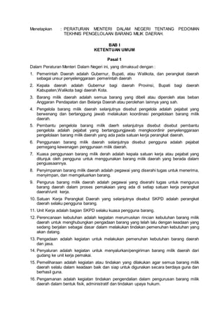 Menetapkan : PERATURAN MENTERI DALAM NEGERI TENTANG PEDOMAN
TEKHNIS PENGELOLAAN BARANG MILIK DAERAH.
BAB I
KETENTUAN UMUM
Pasal 1
Dalam Peraturan Menteri Dalam Negeri ini, yang dimaksud dengan :
1. Pemerintah Daerah adalah Gubernur, Bupati, atau Walikota, dan perangkat daerah
sebagai unsur penyelenggaraan pemerintah daerah
2. Kepala daerah adalah Gubernur bagi daerah Provinsi, Bupati bagi daerah
Kabupaten,Walikota bagi daerah Kota.
3. Barang milik daerah adalah semua barang yang dibeli atau diperoleh atas beban
Anggaran Pendapatan dan Belanja Daerah atau perolehan lainnya yang sah.
4. Pengelola barang milik daerah selanjutnya disebut pengelola adalah pejabat yang
berwenang dan bertanggung jawab melakukan koordinasi pengelolaan barang milik
daerah.
5. Pembantu pengelola barang milik daerh selanjutnya disebut disebut pembantu
pengelola adalah pejabat yang bertanggungjawab mengkoordinir penyelenggaraan
pengelolaan barang milik daerah yang ada pada satuan kerja perangkat daerah.
6. Penggunaan barang milik daerah selanjutnya disebut pengguna adalah pejabat
pemegang kewenagan penggunaan milik daerah.
7. Kuasa penggunaan barang milik derah adalah kepala satuan kerja atau pejabat yang
ditunjuk oleh pengguna untuk menggunakan barang milik daerah yang berada dalam
penguasaannya.
8. Penyimpanan barang milik daerah adalah pegawai yang diserahi tugas untuk menerima,
menyimpan, dan memgeluarkan barang.
9. Pengurus barang milik daerah adalah pegawai yang diserahi tugas untuk mengurus
barang daerah dalam proses pemakaian yang ada di setiap satuan kerja perangkat
daerah/unit kerja.
10. Satuan Kerja Perangkat Daerah yang selanjutnya disebut SKPD adalah perangkat
daerah selaku pengguna barang.
11. Unit Kerja adalah bagian SKPD selaku kuasa pengguna barang.
12. Perencanaan kebutuhan adalah kegiatan merumuskan rincian kebutuhan barang milik
daerah untuk menghubungkan pengadaan barang yang telah lalu dengan keadaan yang
sedang berjalan sebagai dasar dalam melakukan tindakan pemenuhan kebutuhan yang
akan datang.
13. Pengadaan adalah kegiatan untuk melakukan pemenuhan kebutuhan barang daerah
dan jasa.
14. Penyaluran adalah kegiatan untuk menyalurkan/pengiriman barang milik daerah dari
gudang ke unit kerja pemakai.
15. Pemeliharaan adalah kegiatan atau tindakan yang dilakukan agar semua barang milik
daerah selalu dalam keadaan baik dan siap untuk digunakan secara berdaya guna dan
berhasil guna.
16. Pengamanan adalah kegiatan tindakan pengendalian dalam pengurusan barang milik
daerah dalam bentuk fisik, administratif dan tindakan upaya hukum.
 