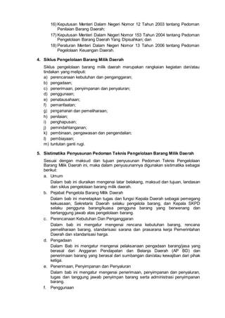 16) Keputusan Menteri Dalam Negeri Nomor 12 Tahun 2003 tentang Pedoman
Penilaian Barang Daerah;
17) Keputusan Menteri Dalam Negeri Nomor 153 Tahun 2004 tentang Pedoman
Pengelolaan Barang Daerah Yang Dipisahkan; dan
18) Peraturan Menteri Dalam Negeri Nomor 13 Tahun 2006 tentang Pedoman
Pegelolaan Keuangan Daerah.
4. Siklus Pengelolaan Barang Milik Daerah
Siklus pengelolaan barang milik daerah merupakan rangkaian kegiatan dan/atau
tindakan yang meliputi:
a) perencanaan kebutuhan dan penganggaran;
b) pengadaan;
c) penerimaan, penyimpanan dan penyaluran;
d) penggunaan;
e) penatausahaan;
f) pemanfaatan;
g) pengamanan dan pemeliharaan;
h) penilaian;
i) penghapusan;
j) pemindahtanganan;
k) pembinaan, pengawasan dan pengendalian;
I) pembiayaan;
m) tuntutan ganti rugi.
5. Sistimatika Penyusunan Pedoman Teknis Pengelolaan Barang Milik Daerah
Sesuai dengan maksud dan tujuan penyusunan Pedoman Teknis Pengelolaan
Barang Milik Daerah ini, maka dalam penyusunannya digunakan sistimatika sebagai
berikut:
a. Umum
Dalam bab ini diuraikan mengenai latar belakang, maksud dan tujuan, landasan
dan siklus pengelolaan barang milik daerah.
b. Pejabat Pengelola Barang Milik Daerah
Dalam bab ini menetapkan tugas dan fungsi Kepala Daerah sebagai pemegang
kekuasaan, Sekretaris Daerah selaku pengelola barang, dan Kepala SKPD
selaku pengguna barang/kuasa pengguna barang yang berwenang dan
bertanggung jawab atas pengelolaan barang.
c. Perencanaan Kebutuhan Dan Penganggaran
Dalam bab ini mengatur mengenai rencana kebutuhan barang, rencana
pemeliharaan barang, standarisasi sarana dan prasarana kerja Pemerintahan
Daerah dan standarisasi harga.
d. Pengadaan
Dalam Bab ini mengatur mengenai pelaksanaan pengadaan barang/jasa yang
berasal dari Anggaran Pendapatan dan Belanja Daerah (AP BD) dan
penerimaan barang yang berasal dari sumbangan dan/atau kewajiban dari pihak
ketiga.
e. Penerimaan, Penyimpanan dan Penyaluran
Dalam bab ini mengatur mengenai penerimaan, penyimpanan dan penyaluran,
tugas dan tanggung jawab penyimpan barang serta administrasi penyimpanan
barang.
f. Penggunaan
 