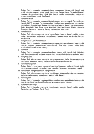 Dalam Bab ini mengatur mengenai status penggunaan barang milik daerah baik
untuk penyelenggaraan tugas pokok dan fungsi Satuan Kerja Perangkat Daerah
maupun dioperasikan oleh pihak lain dalam rangka menjalankan pelayanan
umum sesuai tugas pokok dan fungsi
g. Penatausahaan
Dalam Bab ini mengatur mengenai kewajiban dan tanggungjawab Pengelola dan
Kepala SKPD sebagai Pengguna dalam pelaksanaan pendaftaran, pencatatan,
pembukuan, inventarisasi dengan cara sensus barang daerah, cara pembuatan
Buku Inventaris dan Buku Induk Inventaris dan pembuatan Kartu Inventaris
Ruangan dan Kartu Inventaris Barang serta sistem pelaporan.
h. Pemanfaatan
Dalam Bab ini mengatur mengenai pemanfaatan barang daerah melalui pinjam
pakai, penyewaan, kerjasama pemanfaatan, bangun guna serah dan bangun
serah guna.
i. Pengamanan Dan Pemeliharaan
Dalam Bab ini mengatur mengenai pengamanan dan pemeliharaan barang milik
daerah meliputi pengamanan administrasi, fisik dan hukum serta tertib
administrasi pemeliharaan barang.
j. Penilaian
Dalam Bab ini mengatur mengenai penilaian barang milik daerah baik dilakukan
oleh Tim maupun oleh lembaga independent bersertifikat dibidang penilaian aset.
k. Penghapusan
Dalam Bab ini mengatur mengenai penghapusan dari daftar barang pengguna
dan kuasa pengguna barang serta dari daftar barang milik daerah.
I. Pemindahtanganan
Dalam Bab ini mengatur mengenai pemindahtanganan sebagai tindak lanjut
penghapusan meliputi penjualan, tukar menukar, hibah dan penyertaan modal.
m. Pembinaan, Pengawasan dan Pengendalian
Dalam Bab ini mengatur mengenai pembinaan, pengendalian dan pengawasan
terhadap pelaksanaan pengelolaan barang milik daerah.
n. Pembiayaan
Dalam Bab ini mengatur mengenai biaya pelaksanaan pengelolaan barang milik
daerah dan tunjangan/insentif untuk penyimpan/pengurus barang.
o. Tuntutan Ganti Rugi
Dalam Bab ini diuraikan mengenai penyelesaian kerugian daerah melalui Majelis
Pertimbangan Tuntutan Ganti. Rugi.
 