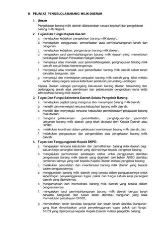 II. PEJABAT PENGELOLABARANG MILIK DAERAH
1. Umum
Pengelolaan barang milik daerah dilaksanakan secara terpisah dari pengelolaan
barang milik Negara.
2. Tugas Dan Fungsi Kepala Daerah:
a. menetapkan kebijakan pengelolaan barang milik daerah;
b. menetapkan penggunaan, pemanfaatan atau pemindahtanganan tanah dan
bangunan;
c. menetapkan kebijakan, pengamanan barang milik daerah;
d. mengajukan usul pemindahtanganan barang milik daerah yang memerlukan
persetujuan Dewan Perwakilan Rakyat Daerah;
e. menyetujui atau menolak usul pemindahtanganan, penghapusan barang milik
daerah sesuai batas kewenangannya;
f. menyetujui atau menolak usul pemanfaatan barang milik daerah selain tanah
dan/atau bangunan; dan
g. menyetujui dan menetapkan penjualan barang milik daerah yang tidak melalui
kantor lelang negara sesuai ketentuan peraturan perundang-undangan.
Kepala Daerah sebagai pemegang kekuasaan barang daerah berwenang dan
bertanggung jawab atas pembinaan dan pelaksanaan pengelolaan serta tertib
administrasi barang milik daerah.
3. Tugas Dan Fungsi Sekretaris Daerah Selaku Pengelola Barang:
a. menetapkan pejabat yang mengurus dan menyimpan barang milik daerah;
b. meneliti dan menyetujui rencana kebutuhan barang milik daerah;
c. meneliti dan menyetujui rencana kebutuhan pemeliharaan/ perawatan barang
milik daerah;
d. mengatur pelaksanaan pemanfaatan, penghapusandan pemindah
tanganan barang milik daerah yang telah disetujui oleh Kepala Daerah atau
DPRD;
e. melakukan koordinasi dalam pelaksaan inventarisasi barang milik daerah; dan
f. melakukan pengawasan dan pengendalian atas pengelolaan barang milik
daerah.
4. Tugas dan Tanggungjawab Kepala SKPD:
a. mengajukan rencana kebutuhan dan pemeliharaan barang milik daerah bagi
satuan kerja perangkat daerah yang dipimpinnya kepada pengelola barang;
b. mengajukan permohonan penetapan status untuk penggunaan dan/atau
penguasaan barang milik daerah yang diperoleh dari beban APBD dan/atau
perolehan lainnya yang sah kepada Kepala Daerah melalui pengelola barang;
c. melakukan pencatatan dan inventarisasi barang milik daerah yang berada
dalam penguasaannya;
d. menggunakan barang milik daerah yang berada dalam penguasaannya untuk
kepentingan penyelenggaraan tugas pokok dan fungsi satuan kerja perangkat
daerah yang dipimpinnya;
e. mengamankan dan memelihara barang milik daerah yang berada dalam
penguasaannya;
f. mengajukan usul pemindahtanganan barang milik daerah berupa tanah
dan/atau bangunan dan selain tanah dan/atau bangunan yang tidak
memerlukan persetujuan DPRD;
g. menyerahkan tanah dan/atau bangunan dan selain tanah dan/atau bangunan
yang tidak dimanfaatkan untuk penyelenggaraan tugas pokok dan fungsi
SKPD yang dipimpinnya kepada Kepala Daerah melalui pengelola barang;
 