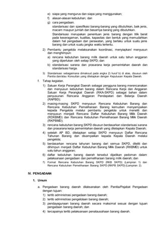 e) siapa yang mengurus dan siapa yang menggunakan;
f) alasan-alasan kebutuhan; dan
g) cara pengadaan.
standarisasi dan spesifikasi barang-barang yang dibutuhkan, baik jenis,
macam maupun jumlah dan besarnya barang yang dibutuhkan.
Standarisasi merupakan penentuan jenis barang dengan titik berat
pada keseragaman, kualitas, kapasitas dan bentuk yang memudahkan
dalam hal pengadaan dan perawatan, yang berlaku untuk suatu jenis
barang dan untuk suatu jangka waktu tertentu.
2) Pembantu pengelola melaksanakan koordinasi, menyiapkan/ menyusun
dan menghimpun:
a) rencana kebutuhan barang milik daerah untuk satu tahun anggaran
yang diperlukan oleh setiap SKPD; dan
b) standarisasi sarana dan prasarana kerja pemerintahan daerah dan
standarisasi harga.
3) Standarisasi sebagaimana dimaksud pada angka 2) huruf b) di atas, disusun oleh
Panitia dan/atau Konsultan yang ditetapkan dengan Keputusan Kepala Daerah.
f. Tahap kegiatan.
1) Satuan Kerja Perangkat Daerah sebagai pengguna barang merencanakan
dan menyusun kebutuhan barang dalam Rencana Kerja dan Anggaran
Satuan Kerja Perangkat Daerah (RKA-SKPD) sebagai bahan dalam
penyusunan Rencana Anggaran Pendapatan dan Belanja Daerah
(RAPBD);
2) masing-masing SKPD menyusun Rencana Kebutuhan Barang dan
Rencana Kebutuhan Pemeliharaan Barang kemudian menyampaikan
kepada Pengelola melalui pembantu pengelola untuk meneliti dan
menyusun menjadi Rencana Daftar Kebutuhan Barang Milik Daerah
(RDKBMD) dan Rencana Kebutuhan Pemeliharaan Barang Milik Daerah
(RKPBMD);
3) rencana kebutuhan barang SKPD disusun berdasarkan standarisasi sarana
dan prasarana kerja pemerintahan daerah yang ditetapkan Kepala Daerah;
4) setelah AP BD, ditetapkan setiap SKPD menyusun Daftar Rencana
Tahunan Barang dan disampaikan kepada Kepala Daerah melalui
pengelola;
5) berdasarkan rencana tahunan barang dari semua SKPD, diteliti dan
dihimpun menjadi Daftar Kebutuhan Barang Milik Daerah (RKBMD) untuk
satu tahun anggaran;
6) daftar kebutuhan barang daerah tersebut dijadikan pedoman dalam
pelaksanaan pengadaan dan pemeliharaan barang milik daerah; dan
7) Format Rencana Kebutuhan Barang SKPD (RKB SKPD) (Lampiran 1) dan
Rencana Kebutuhan Pemeliharaan Barang SKPD (RKPB SKPD) (Lampiran 2).
IV. PENGADAAN
1. Umum
a. Pengadaan barang daerah dilaksanakan oleh Panitia/Pejabat Pengadaan
dengan tujuan:
1) tertib administrasi pengadaan barang daerah;
2) tertib administrasi pengelolaan barang daerah;
3) pendayagunaan barang daerah secara maksimal sesuai dengan tujuan
pengadaan barang daerah; dan
4) tercapainya tertib pelaksanaan penatausahaan barang daerah.
 