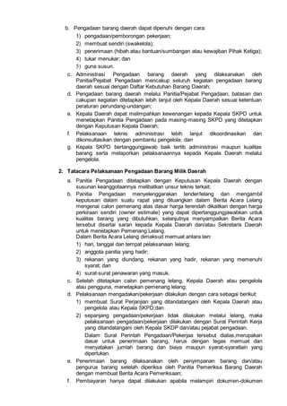 b. Pengadaan barang daerah dapat dipenuhi dengan cara:
1) pengadaan/pemborongan pekerjaan;
2) membuat sendiri (swakelola);
3) penerimaan (hibah atau bantuan/sumbangan atau kewajiban Pihak Ketiga);
4) tukar menukar; dan
5) guna susun.
c. Administrasi Pengadaan barang daerah yang dilaksanakan oleh
Panitia/Pejabat Pengadaan mencakup seluruh kegiatan pengadaan barang
daerah sesuai dengan Daftar Kebutuhan Barang Daerah;
d. Pengadaan barang daerah melalui Panitia/Pejabat Pengadaan, batasan dan
cakupan kegiatan ditetapkan lebih lanjut oleh Kepala Daerah sesuai ketentuan
peraturan perundang-undangan;
e. Kepala Daerah dapat melimpahkan kewenangan kepada Kepala SKPD untuk
menetapkan Panitia Pengadaan pada masing-masing SKPD yang ditetapkan
dengan Keputusan Kepala Daerah;
f. Pelaksanaan teknis administrasi lebih lanjut dikoordinasikan dan
dikonsultasikan dengan pembantu pengelola; dan
g. Kepala SKPD bertanggungjawab baik tertib administrasi maupun kualitas
barang serta melaporkan pelaksanaannya kepada Kepala Daerah melalui
pengelola.
2. Tatacara Pelaksanaan Pengadaan Barang Milik Daerah
a. Panitia Pengadaan ditetapkan dengan Keputusan Kepala Daerah dengan
susunan keanggotaannya melibatkan unsur teknis terkait;
b. Panitia Pengadaan menyelenggarakan tender/lelang dan mengambil
keputusan dalam suatu rapat yang dituangkan dalam Berita Acara Lelang
mengenai calon pemenang atas dasar harga terendah dikaitkan dengan harga
perkiraan sendiri (owner estimate) yang dapat dipertanggungjawabkan untuk
kualitas barang yang dibutuhkan, selanjutnya menyampaikan Berita Acara
tersebut disertai saran kepada Kepala Daerah dan/atau Sekretaris Daerah
untuk menetapkan Pemenang Lelang.
Dalam Berita Acara Lelang dimaksud memuat antara lain:
1) hari, tanggal dan tempat pelaksanaan lelang;
2) anggota panitia yang hadir;
3) rekanan yang diundang, rekanan yang hadir, rekanan yang memenuhi
syarat; dan
4) surat-surat penawaran yang masuk.
c. Setelah ditetapkan calon pemenang lelang, Kepala Daerah atau pengelola
atau pengguna, menetapkan pemenang lelang;
d. Pelaksanaan mengadakan/pekerjaan dilakukan dengan cara sebagai berikut:
1) membuat Surat Perjanjian yang ditandatangani oleh Kepala Daerah atau
pengelola atau Kepala SKPD;dan
2) sepanjang pengadaan/pekerjaan tidak dilakukan melalui lelang, maka
pelaksanaan pengadaan/pekerjaan dilakukan dengan Surat Perintah Kerja
yang ditandatangani oleh Kepala SKDP dan/atau pejabat pengadaan.
Dalam Surat Perintah Pengadaan/Pekerjaa tersebut diatas,merupakan
dasar untuk penerimaan barang, harus dengan tegas memuat dan
menyatakan jumlah barang dan biaya maupun syarat-syaratlain yang
diperlukan.
e. Penerimaan barang dilaksanakan oleh penyimpanan barang dan/atau
pengurus barang setelah diperiksa oleh Panitia Pemeriksa Barang Daerah
dengan membuat Berita Acara Pemeriksaan;
f. Pembayaran hanya dapat dilakukan apabila melampiri dokumen-dokumen
 