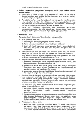sesuai dengan ketentuan yang berlaku.
3. Dalam pelaksanaan pengadaan barang/jasa harus diperhatikan hal-hal
sebagi berikut:
a. keseluruhan dokumen kontrak yang bersangkutan harus disusun sesuai
dengan ketentuan yang berlaku dan/atau ketentuan yang tercantum da;lam
perjanjian yang bersangkutan;
b. Penyedia barang/jasa yang ditunjuk benar-benar mampu dan memiliki reputasi
baik, antara lain dibuktikan dari pelaksanaan pekerjaannya pada kontrak yang
lain pada waktu lalu di Dinas/Lembaga/Satuan Kerja Perangkat Daerah lainnya
yang bersangkutan dan ditempatkan pemberi kerja yang lain;
c. Harga yang disepakati benar-benar telah memenuhi persyaratan,
menguntungkan daerah dan telah dibandingkan dengan standar harga yang
ditetapkan oleh Kepala Daerah serta dapat dipertanggungjawabkan.
4. Pengadaan Tanah
Pengadaan tanah dilaksanakan/dikoordinasikan oleh pengelola.
a. Asal-usul tanah terdiri dari;
1) tanah Negara (tanah yang langsung dikuasai Negara);
2) Tanah hak masyarakat (tanah masyarakat hokum adat); dan
3) tanah hak (tanah kepunyaan perorangan atau Badan Hukum), berbentuk
hak milik, hak guna usaha, hak guna bangunan, hak pakai atau hak
pengelolaan.
b. Setiap penguasaan tanah oleh daerah untuk keperluan apapun perlu ada landasan
haknya yang sah, yaitu hak atas tanah yang diberikan oleh Pejabat yang berwenang.
Yang dimaksud dengan Pejabat yang berwenang dalam pemberian hak atas
tanah ialah Instansi Badan Pertanahan Nasional (BPN).
c. Penguasaan tanah oleh Pemerintah Daerah dapat ditempuh melalui prosedur:
1) pemberian tanah Negara (tanah yang langsung dikuasai oleh Negara) oleh
Pemerintah melalui keputusan pemberian hak;
2) pembebasan tanah hak (tanah yang sudah ada haknya, kepunyaan
perorangan atau Badan Hukum) dilakukan secara musyawarah dengan
pembayaran ganti rugi kepada pemiliknya; dan
3) penerimaan atau sumbangan (hibah) tanpa disertai pembayaran ganti rugi
kepada pihak yang melepaskan tanahnya.
d. Setelah proses pembebasan tanah atau penerimaan sumbangan/hibah selesai,
perlu pengurusan lebih lanjut dalam rangka memperoleh hak atas tanahnya
serta sertifikat tanah yang bersangkutan, dengan diperolehnya sertifikat,
barulah proses pengadaan tanahnya dapat dianggap selesai, tertib dan aman
terhadap kemungkinan tuntutan dari pihak lain.
Hak atas tanah yang dimiliki oleh Pemerintah Daerah sama dengan hak yang
dimiliki Instansi Pemerintah, yaitu :
1) hak pakai, apabila tanahnya dipergunakan sendiri untuk keperluan yang
langsung berhubungan dengan penyelenggaraan tugas-tugas
pemerintahan; dan
2) hak pengelolaan, apabila tanahnya dipergunakan untuk keperluan lain yang
tidak langsung berhubungan dengan tugas, seperti pengkaplingan untuk
pegawai/anggota DPRD, pola kerjasama dengan Pihak Ketiga atau
penggunaannya akan ditentukan kemudian oleh Kepala Daerah.
e. Tata cara pembebasan tanah.
1) ketentuan dalam Keputusan Presiden Nomor 55 Tahun 1993 tentang
Pengadaan Tanah Bagi Pelaksanaan Pembangunan Kepentingan Umum
sebagaimana telah dirubah dengan Peraturan Presiden Nomor 65 Tahun
2005, harus dipenuhi dan ditaati dalam rangka melaksanakan pembebasan
 