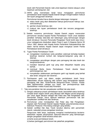 tanah oleh Pemerintah Daerah, baik untuk keperluan instansi ataupun untuk
keperluan pembangunan; dan
2) SKPD yang memerlukan tanah harus mengajukan permohonan
pembebasan tanah kepada Kepala Daerah dengan mengemukakan maksud
dan tujuan penggunaan tanahnya.
Permohonan tersebut harus disertai dengan keterangan mengenai:
a) status tanah yang akan dibebaskan haknya (jenis/macam haknya, luas
serta tanahnya);
b) gambar situasi tanahnya; dan
c) maksud dan tujuan pembebasan tanah dan rencana penggunaan
tanahnya.
3) Setelah menerima permohonan, Kepala Daerah segera meneruskan
permohonan tersebut kepada Panitia Pembebasan Tanah untuk diadakan
penelitian terhadap data-data dan keterangan yang berhubungan dengan
tanah dimaksud. Susunan Personalia Pengadaan Tanah terdiri atas Unsur-
unsur sebagaimana disebutkan dalam Pasal 2 ayat (1) Keppres Nomor 55
Tahun 1993, diketuai oleh Kepala Kantor Pertanahan Kabupaten/Kota dan
dalam hal-hal tertentu Kepala Daerah dapat mengetuai sendiri Panitia
Pembebasan tanah dimaksud.
4) Tugas Panitia Pembebasan Tanah :
a) mengadakan inventarisasi serta penelitian setempat terhadap keadaan
tanahnya tanaman tumbuh dan bangunan-bangunan yang ada di
atasnya;
b) mengadakan perundingan dengan para pemegang hak atas tanah dan
bangunan/tanaman;
c) menaksir besarnya ganti rugi yang akan dibayarkan kepada yang
berhak;
d) membuat Berita Acara Pembebasan Tanah disertai fatwa/
pertimbangannya; dan
e) menyaksikan pelaksanaan pembayaran ganti rugi kepada yang berhak
atas tanah, bangunan dan tanaman.
5) Pembayaran ganti rugi dalam rangka pembebasan tanah harus
dilaksanakan secara langsung oleh instansi yang bersangkutan kepada
pemegang Hak Atas Tanah/Pemilik Bangunan/Tanam Tumbuh. Panitia
tidak diperkenankan sebagai juru bayar, dan pembayarannya tidak
diperbolehkan melalui Kuasa atau Perantara.
f. Tata cara perolehan hak dan penyelesaian sertifikat hak atas tanah :
1) Dengan selesainya proses pembebasan tanah, berubahlah status tanahnya
menjadi tanah negara (tanah yang dikuasai oleh Negara secara langsung)
dan untuk dapat dikuasai sebagai Hak Pakai atau Hak Pengelolaan oleh
Pemerintah Daerah, harus dipenuhi ketentuan permohonan hak dan
penyelesaian sertifikat hak atas tanahnya;
2) Permohonan untuk mendapatkan Hak Pakai atau Hak Pengelolaan
diajukan oleh Pemerintah Daerah kepada Pejabat yang berwenang sesuai
ketentuan Peraturan. Perundang-undangan yang berlaku;
3) Setelah sertifikat Hak Atas Tanah tersebut diterima oleh pemerintah
daerah, selesailah proses pengadaan tanahnya;
Pengurusan lebih lanjut, sepanjang mengenai inventarisasinya terutama
didasarkan kepada penyimpanan dokumen-dokumen yang berhubungan
dengan pengadaan tanah tersebut antara lain:
a) berita acara pembebasan tanah;
b) berkas (pertinggal) permohonan hak pakai/hak pengelolaan;
 