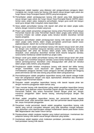 17. Penggunaan adalah kegiatan yang dilakukan oleh pengguna/kuasa pengguna dalam
mengelola dan menata usaha kan barang milik daerah sesuai dengan tugas pokok dan
fungsi Satuan Kerja Perangkat Daerah (SKPD) yang bersangkutan.
18. Pemanfaatan adalah pendayagunaan barang milik daerah yang tidak dipergunakan
sesuai dengan tugas pokok dan fungsi Satuan Kerja Perangkat Daerah (SKPD) dalam
bentuk sewa, pinjam pakai, kerjasama pemanfaatan, bangun guna serah dan bangun
serah guna dengan tidak mengubah status kepemilikan.
19. Sewa adalah pemanfaatan barang milik daerah oleh pihak lain dalam jangka waktu
tertentu dengan menerima imbalan uang tunai.
20. Pinjam pakai adalah penyerahan penggunaan barang antara Pemerintah Pusat dengan
Pemerintah Daerah dan antar Pemerintah Daerah dalam jangka waktu tertentu tanpa
menerima imbalan dan setelah jangka waktu tersebut berakhir diserahkan kembali
kepada pengelola.
21. Kerjasama pemanfaatan adalah pendayagunaan barang milik daerah oleh pihak lain
dalam jangka waktu tertentu dalam rangka peningkatan penerimaan daerah bukan
pajak/pendapatan daerah dan sumber pembiayaan lainnya.
22. Bangun guna serah adalah pemanfaatan barang milik daerah berupa tanah oleh pihak
lain dengan cara mendirikan bangunan dan/atau sarana berikut fasilitasnya, kemudian
didayagunakan oleh pihak lain tersebut dalam jangka waktu tertentu yang telah
disepakati, untuk selanjutnya diserahkan kembali tanah beserta bangunan dan/atau
sarana berikut fasilitasnya setelah berakhirnya jangka waktu.
23. Bangun serah guna adalah pemanfaatan barang milik daerah berupa tanah oleh pihak
lain dengan cara mendirikan bangunan dan/atau sarana berikut fasilitasnya, dan setelah
selesai pembangunannya diserahkan untuk didayagunakan oleh pihak lain tersebut
dalam jangka waktu tertentu yang disepakati.
24. Penghapusan adalah tindakan menghapus barang milik daerah dari daftar barang
dengan menerbitkan surat keputusan dari pejabat yang berwenang untuk
membebaskan pengguna dan/atau kuasa pengguna dan/atau pengelola dari tanggung
jawab administrasi dan fisik atas barang yang berada dalam penguasaannya.
25. Pemindahtanganan adalah pengalihan kepemilikan barang milik daerah sebagai tindak
lanjut dari penghapusan dengan cara dijual, dipertukarkan, dihibahkan atau disertakan
sebagai modal Pemerintah Daerah.
26. Penjualan adalah pengalihan kepemilikan barang milik daerah kepada pihak lain
dengan menerima penggantian dalam bentuk uang.
27. Tukar menukar barang milik daerah/tukar guling adalah pengalihan kepemilikan barang
milik daerah yang dilakukan antara Pemerintah Daerah dengan Pemerintah Pusat, antar
Pemerintah Daerah, atau antara Pemerintah Daerah dengan pihak lain, dengan
menerima penggantian dalam bentuk barang, sekurang-kurangnya dengan nilai
seimbang.
28. Hibah adalah pengalihan kepemilikan barang dari pemerintah daerah kepada
pemerintah pusat, antar pemerintah daerah, atau dari pemerintah daerah kepada pihak
lain, tanpa memperoleh penggantian.
29. Penyertaan modal pemerintah daerah adalah pengalihan kepemilikan barang milik
daerah yang semula merupakan kekayaan yang tidak dipisahkan menjadi kekayaan
yang dipisahkan untuk diperhitungkan sebagai modal/saham daerah pada Badan Usaha
Milik Negara/daerah atau badan hukum lainnya.
30. Penatausahaan adalah rangkaian kegiatan yang meliputi pembukuan, inventarisasi dan
pelaporan barang milik daerah sesuai dengan ketentuan yang berlaku.
31. Inventarisasi adalah kegiatan untuk melakukan pendataan, pencatatan, dan pelaporan
hasil pendataan barang milik daerah.
 