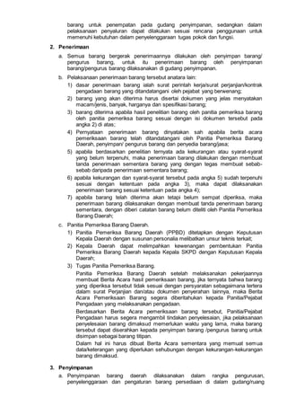 barang untuk penempatan pada gudang penyimpanan, sedangkan dalam
pelaksanaan penyaluran dapat dilakukan sesuai rencana penggunaan untuk
memenuhi kebutuhan dalam penyelenggaraan tugas pokok dan fungsi.
2. Penerimaan
a. Semua barang bergerak penerimaannya dilakukan oleh penyimpan barang/
pengurus barang, untuk itu penerimaan barang oleh penyimpanan
barang/pengurus barang dilaksanakan di gudang penyimpanan.
b. Pelaksanaan penerimaan barang tersebut anatara lain:
1) dasar penerimaan barang ialah surat perintah kerja/surat perjanjian/kontrak
pengadaan barang yang ditandatangani oleh pejabat yang berwenang;
2) barang yang akan diterima harus disertai dokumen yang jelas menyatakan
macam/jenis, banyak, harganya dan spesifikasi barang;
3) barang diterima apabila hasil penelitian barang oleh panitia pemeriksa barang
oleh panitia pemeriksa barang sesuai dengan isi dokumen tersebut pada
angka 2) di atas;
4) Pernyataan penerimaan barang dinyatakan sah apabila berita acara
pemeriksaan barang telah ditandatangani oleh Panitia Pemeriksa Barang
Daerah, penyimpan/ pengurus barang dan penyedia barang/jasa;
5) apabila berdasarkan penelitian ternyata ada kekurangan atau syarat-syarat
yang belum terpenuhi, maka penerimaan barang dilakukan dengan membuat
tanda penerimaan sementara barang yang dengan tegas membuat sebab-
sebab daripada penerimaan sementara barang;
6) apabila kekurangan dan syarat-syarat tersebut pada angka 5) sudah terpenuhi
sesuai dengan ketentuan pada angka 3), maka dapat dilaksanakan
penerimaan barang sesuai ketentuan pada angka 4);
7) apabila barang telah diterima akan tetapi belum sempat diperiksa, maka
penerimaan barang dilaksanakan dengan membuat tanda penerimaan barang
sementara, dengan diberi catatan barang belum diteliti oleh Panitia Pemeriksa
Barang Daerah;
c. Panitia Pemeriksa Barang Daerah.
1) Panitia Pemeriksa Barang Daerah (PPBD) ditetapkan dengan Keputusan
Kepala Daerah dengan susunan personalia melibatkan unsur teknis terkait;
2) Kepala Daerah dapat melimpahkan kewenangan pembentukan Panitia
Pemeriksa Barang Daerah kepada Kepala SKPD dengan Keputusan Kepala
Daerah;
3) Tugas Panitia Pemeriksa Barang.
Panitia Pemeriksa Barang Daerah setelah melaksanakan pekerjaannya
membuat Berita Acara hasil pemeriksaan barang, jika ternyata bahwa barang
yang diperiksa tersebut tidak sesuai dengan persyaratan sebagaimana tertera
dalam surat Perjanjian dan/atau dokumen penyerahan lainnya, maka Berita
Acara Pemeriksaan Barang segera diberitahukan kepada Panitia/Pejabat
Pengadaan yang melaksanakan pengadaan.
Berdasarkan Berita Acara pemeriksaan barang tersebut, Panitia/Pejabat
Pengadaan harus segera mengambil tindakan penyelesaian, jika pelaksanaan
penyelesaian barang dimaksud memerlukan waktu yang lama, maka barang
tersebut dapat diserahkan kepada penyimpan barang /pengurus barang untuk
disimpan sebagai barang titipan.
Dalam hal ini harus dibuat Berita Acara sementara yang memuat semua
data/keterangan yang diperlukan sehubungan dengan kekurangan-kekurangan
barang dimaksud.
3. Penyimpanan
a. Penyimpanan barang daerah dilaksanakan dalam rangka pengurusan,
penyelenggaraan dan pengaturan barang persediaan di dalam gudang/ruang
 