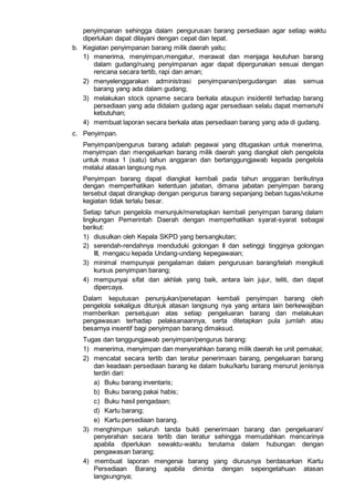 penyimpanan sehingga dalam pengurusan barang persediaan agar setiap waktu
diperlukan dapat dilayani dengan cepat dan tepat.
b. Kegiatan penyimpanan barang milik daerah yaitu;
1) menerima, menyimpan,mengatur, merawat dan menjaga keutuhan barang
dalam gudang/ruang penyimpanan agar dapat dipergunakan sesuai dengan
rencana secara tertib, rapi dan aman;
2) menyelenggarakan administrasi penyimpanan/pergudangan atas semua
barang yang ada dalam gudang;
3) melakukan stock opname secara berkala ataupun insidentil terhadap barang
persediaan yang ada didalam gudang agar persediaan selalu dapat memenuhi
kebutuhan;
4) membuat laporan secara berkala atas persediaan barang yang ada di gudang.
c. Penyimpan.
Penyimpan/pengurus barang adalah pegawai yang ditugaskan untuk menerima,
menyimpan dan mengeluarkan barang milik daerah yang diangkat oleh pengelola
untuk masa 1 (satu) tahun anggaran dan bertanggungjawab kepada pengelola
melalui atasan langsung nya.
Penyimpan barang dapat diangkat kembali pada tahun anggaran berikutnya
dengan memperhatikan ketentuan jabatan, dimana jabatan penyimpan barang
tersebut dapat dirangkap dengan pengurus barang sepanjang beban tugas/volume
kegiatan tidak terlalu besar.
Setiap tahun pengelola menunjuk/menetapkan kembali penyimpan barang dalam
lingkungan Pemerintah Daerah dengan memperhatikan syarat-syarat sebagai
berikut:
1) diusulkan oleh Kepala SKPD yang bersangkutan;
2) serendah-rendahnya menduduki golongan II dan setinggi tingginya golongan
III, mengacu kepada Undang-undang kepegawaian;
3) minimal mempunyai pengalaman dalam pengurusan barang/telah mengikuti
kursus penyimpan barang;
4) mempunyai sifat dan akhlak yang baik, antara lain jujur, teliti, dan dapat
dipercaya.
Dalam keputusan penunjukan/penetapan kembali penyimpan barang oleh
pengelola sekaligus ditunjuk atasan langsung nya yang antara lain berkewajiban
memberikan persetujuan atas setiap pengeluaran barang dan melakukan
pengawasan terhadap pelaksanaannya, serta ditetapkan pula jumlah atau
besarnya insentif bagi penyimpan barang dimaksud.
Tugas dan tanggungjawab penyimpan/pengurus barang:
1) menerima, menyimpan dan menyerahkan barang milik daerah ke unit pemakai;
2) mencatat secara tertib dan teratur penerimaan barang, pengeluaran barang
dan keadaan persediaan barang ke dalam buku/kartu barang menurut jenisnya
terdiri dari:
a) Buku barang inventaris;
b) Buku barang pakai habis;
c) Buku hasil pengadaan;
d) Kartu barang;
e) Kartu persediaan barang.
3) menghimpun seluruh tanda bukti penerimaan barang dan pengeluaran/
penyerahan secara tertib dan teratur sehingga memudahkan mencarinya
apabila diperlukan sewaktu-waktu terutama dalam hubungan dengan
pengawasan barang;
4) membuat laporan mengenai barang yang diurusnya berdasarkan Kartu
Persediaan Barang apabila diminta dengan sepengetahuan atasan
langsungnya;
 