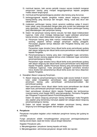 5) membuat laporan, baik secara periodik maupun secara insidentil mengenai
pengurusan barang yang menjadi tanggungjawabnya kepada pengelola
melalui atasan langsungnya;
6) membuat perhitungan/pertanggung jawaban atas barang yang diurusnya;
7) bertanggungjawab kepada pengelola melalui atasan langsung mengenai
barang-barang yang diurusnya dari kerugian, hilang, rusak atau dicuri dan
sebab lainnya;
8) melakukan perhitungan barang (stock opname) sedikitnya setiap 6 (enam)
bulan sekali, yang menyebutkan dengan jelas jenis jumlah dan keterangan lain
yang diperlukan, untuk selanjutnya dibuatkan Berita Acara perhitungan barang
yang ditandatangani oleh penyimpan barang.
9) Dalam hal penyimpan barang karena sesuatu hal tidak dapat melaksanakan
tugasnya, maka untuk menjaga kelangsungan tugas/ pekerjaan penyimpan
barang tersebut, dapat dilaksanakan dengan cara sebagai berikut :
a) Penyimpan barang yang tidak mampu melaksanakan tugasnya, ditunjuk
seorang pegawai lainnya sebagai penyimpan barang pengganti.
Penunjukan pegawai lainnya dilakukan oleh Pengelola Barang atas usul
Kepala SKPD.
Penyerahan tugas tersebut harus dibuat berita acara pemeriksaan gudang
oleh atasan langsung dan dibuat berita acara pemeriksaan serta dilaporkan
kepada Pengelola.
b) Penyimpan/pengurus barang yang akan meninggalkan tugas sementara,
dapat ditunjuk seorang pegawai lainnya untuk melakukan tugas sementara
penyimpan/pengurus barang.
Penyerahan tugas tersebut harus dibuat berita acara pemeriksaan gudang
oleh atasan langsung dan dibuat berita acara pemeriksaan serta dilaporkan
kepada Pengelola, apabila Penyimpan Barang yang bersangkutan kembali
melakukan tugasnya, maka penunjukan pengganti sementara tersebut
harus dicabut dan penyerahannya dibuat berita acara dan harus dilaporkan
kepada Pengelola.
d. Kewajiban Atasan Langsung Penyimpan.
1) Atasan langsung penyimpan/pengurus barang wajib secara berkala 6 (enam)
bulan sekali mengadakan pemeriksaan atas penyelenggaraan tugas
penyimpan barang, yaitu pemeriksaan pembukuan/pencatatan dan
pemeriksaan gudang.
Hasil pemeriksaan harus dibuat dalam berita acara pemeriksaan dan dicatat
dalam buku pemeriksaan penyimpan barang yang bersangkutan.
Hasil pemeriksaan dimaksud dikirim kepada Pengelola dan tembusannya
masing-masing untuk Kepala SKPD yang bersangkutan, Pembantu Pengelola
dan Pengawas Fungsional Daerah Provinsi/Kabupaten/Kota.
Dalam hal atasan langsung penyimpan barang berhalangan maka Pengelola
atau pejabat yang berwenang menunjuk pejabat lain sebagai atasan langsung
penyimpan/pengurus barang.
2) Dalam hal terjadi kerugian akibat kelalaian penyimpan barang, atasan
langsung turut bertanggungjawab atas kerugian yang terjadi.
4. Penyaluran
Penyaluran merupakan kegiatan untuk melakukan pengiriman barang dari gudang ke
unit kerja.
Fungsi penyaluran adalah menyelenggarakan pengurusan pembagian/pelayanan
barang secara tepat, cepat dan teratur sesuai dengan kebutuhan.
Kegiatan Penyaluran yaitu :
a. Menyelenggarakan penyaluran barang kepada unit kerja;
b. Menyelenggarakan adminstrasi penyaluran dengan tertib dan rapi;dan
 