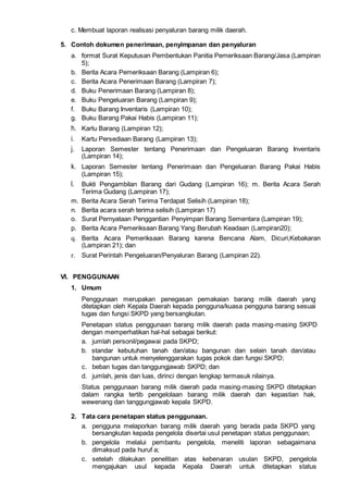 c. Membuat laporan realisasi penyaluran barang milik daerah.
5. Contoh dokumen penerimaan, penyimpanan dan penyaluran
a. format Surat Keputusan Pembentukan Panitia Pemeriksaan Barang/Jasa (Lampiran
5);
b. Berita Acara Pemeriksaan Barang (Lampiran 6);
c. Berita Acara Penerimaan Barang (Lampiran 7);
d. Buku Penerimaan Barang (Lampiran 8);
e. Buku Pengeluaran Barang (Lampiran 9);
f. Buku Barang Inventaris (Lampiran 10);
g. Buku Barang Pakai Habis (Lampiran 11);
h. Kartu Barang (Lampiran 12);
i. Kartu Persediaan Barang (Lampiran 13);
j. Laporan Semester tentang Penerimaan dan Pengeluaran Barang Inventaris
(Lampiran 14);
k. Laporan Semester tentang Penerimaan dan Pengeluaran Barang Pakai Habis
(Lampiran 15);
l. Bukti Pengambilan Barang dari Gudang (Lampiran 16); m. Berita Acara Serah
Terima Gudang (Lampiran 17);
m. Berita Acara Serah Terima Terdapat Selisih (Lampiran 18);
n. Berita acara serah terima selisih (Lampiran 17)
o. Surat Pernyataan Penggantian Penyimpan Barang Sementara (Lampiran 19);
p. Berita Acara Pemeriksaan Barang Yang Berubah Keadaan (Lampiran20);
q. Berita Acara Pemeriksaan Barang karena Bencana Alam, Dicuri,Kebakaran
(Lampiran 21); dan
r. Surat Perintah Pengeluaran/Penyaluran Barang (Lampiran 22).
VI. PENGGUNAAN
1. Umum
Penggunaan merupakan penegasan pemakaian barang milik daerah yang
ditetapkan oleh Kepala Daerah kepada pengguna/kuasa pengguna barang sesuai
tugas dan fungsi SKPD yang bersangkutan.
Penetapan status penggunaan barang milik daerah pada masing-masing SKPD
dengan memperhatikan hal-hal sebagai berikut:
a. jumlah personil/pegawai pada SKPD;
b. standar kebutuhan tanah dan/atau bangunan dan selain tanah dan/atau
bangunan untuk menyelenggarakan tugas pokok dan fungsi SKPD;
c. beban tugas dan tanggungjawab SKPD; dan
d. jumlah, jenis dan luas, dirinci dengan lengkap termasuk nilainya.
Status penggunaan barang milik daerah pada masing-masing SKPD ditetapkan
dalam rangka tertib pengelolaan barang milik daerah dan kepastian hak,
wewenang dan tanggungjawab kepala SKPD.
2. Tata cara penetapan status penggunaan.
a. pengguna melaporkan barang milik daerah yang berada pada SKPD yang
bersangkutan kepada pengelola disertai usul penetapan status penggunaan;
b. pengelola melalui pembantu pengelola, meneliti laporan sebagaimana
dimaksud pada huruf a;
c. setelah dilakukan penelitian atas kebenaran usulan SKPD, pengelola
mengajukan usul kepada Kepala Daerah untuk ditetapkan status
 