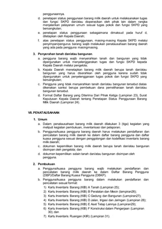 penggunaannya.
d. penetapan status penggunaan barang milik daerah untuk melaksanakan tugas
dan fungsi SKPD dan/atau dioperasikan oleh pihak lain dalam rangka
menjalankan pelayanan umum sesuai tugas pokok dan fungsi SKPD yang
bersangkutan;
e. penetapan status penggunaan sebagaimana dimaksud pada huruf d,
ditetapkan oleh Kepala Daerah;
f. atas penetapan status penggunaan, masing-masing Kepala SKPD melalui
penyimpan/pengurus barang wajib melakukan penatausahaan barang daerah
yang ada pada pengguna masingmasing.
3. Penyerahan tanah dan/atau bangunan.
a. pengguna barang wajib menyerahkan tanah dan bangunan yang tidak
dipergunakan untuk menyelenggarakan tugas dan fungsi SKPD kepada
Kepala Daerah melalui pengelola;
b. Kepala Daerah menetapkan barang milik daerah berupa tanah dan/atau
bangunan yang harus diserahkan oleh pengguna karena sudah tidak
dipergunakan untuk penyelenggaraan tugas pokok dan fungsi SKPD yang
bersangkutan;
c. Pengguna yang tidak menyerahkan tanah dan/atau bangunan tersebut diatas
dikenakan sanksi berupa pembekuan dana pemeliharaan tanah dan/atau
bangunan tersebut.
d. Format Daftar Barang yang Diterima Dari Pihak Ketiga (Lampiran 23), Surat
Keputusan Kepala Daerah tentang Penetapan Status Penggunaan Barang
Milik Daerah (Lampiran 24).
VII. PENATAUSAHAAN
1. Umum
a. Dalam penatausahaan barang milik daerah dilakukan 3 (tiga) kegiatan yang
meliputi kegiatan pembukuan, inventarisasi dan pelaporan;
b. Pengguna/kuasa pengguna barang daerah harus melakukan pendaftaran dan
pencatatan barang milik daerah ke dalam daftar barang pengguna dan daftar
kuasa pengguna sesuai dengan penggolongan dan kodefikasi inventaris barang
milik daerah;
c. dokumen kepemilikan barang milik daerah berupa tanah dan/atau bangunan
disimpan oleh pengelola; dan
d. dokumen kepemilikan selain tanah dan/atau bangunan disimpan oleh
pengguna.
2. Pembukuan
a. Pengguna/kuasa pengguna barang wajib melakukan pendaftaran dan
pencatatan barang milik daerah ke dalam Daftar Barang Pengguna
(DBP)/Daftar Barang Kuasa Pengguna (DBKP).
b. Pengguna/kuasa pengguna barang dalam melakukan pendaftaran dan
pencatatan sesual format:
1) Kartu Inventaris Barang (KIB) A Tanah (Lampiran 25);
2) Kartu Inventaris Barang (KIB) B Peralatan dan Mesin (lampiran26);
3) Kartu Inventaris Barang (KIB) C Gedung dan Bangunan (Lampiran27);
4) Kartu Inventaris Barang (KIB) D Jalan, Irigasi dan Jaringan (Lampiran 28);
5) Kartu Inventaris Barang (KIB) E Aset Tetap Lainnya (Lampiran29);
6) Kartu Inventaris Barang (KIB) F Konstruksi dalam Pengerjaan (Lampiran
30); dan
7) Kartu Inventaris Ruangan (KIR) (Lampiran 31).
 