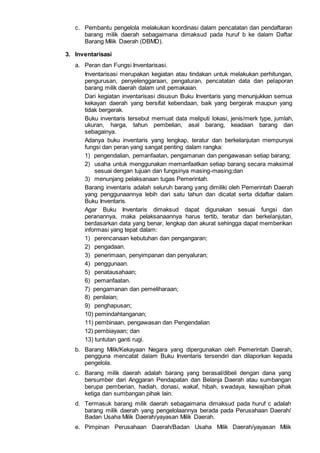 c. Pembantu pengelola melakukan koordinasi dalam pencatatan dan pendaftaran
barang milik daerah sebagaimana dimaksud pada huruf b ke dalam Daftar
Barang Milik Daerah (DBMD).
3. Inventarisasi
a. Peran dan Fungsi Inventarisasi.
Inventarisasi merupakan kegiatan atau tindakan untuk melakukan perhitungan,
pengurusan, penyelenggaraan, pengaturan, pencatatan data dan pelaporan
barang milik daerah dalam unit pemakaian.
Dari kegiatan inventarisasi disusun Buku Inventaris yang menunjukkan semua
kekayan daerah yang bersifat kebendaan, baik yang bergerak maupun yang
tidak bergerak.
Buku inventaris tersebut memuat data meliputi lokasi, jenis/merk type, jumlah,
ukuran, harga, tahun pembelian, asal barang, keadaan barang dan
sebagainya.
Adanya buku inventaris yang lengkap, teratur dan berkelanjutan mempunyai
fungsi dan peran yang sangat penting dalam rangka:
1) pengendalian, pemanfaatan, pengamanan dan pengawasan setiap barang;
2) usaha untuk menggunakan memanfaatkan setiap barang secara maksimal
sesuai dengan tujuan dan fungsinya masing-masing;dan
3) menunjang pelaksanaan tugas Pemerintah.
Barang inventaris adalah seluruh barang yang dimiliki oleh Pemerintah Daerah
yang penggunaannya lebih dari satu tahun dan dicatat serta didaftar dalam
Buku Inventaris.
Agar Buku Inventaris dimaksud dapat digunakan sesuai fungsi dan
peranannya, maka pelaksanaannya harus tertib, teratur dan berkelanjutan,
berdasarkan data yang benar, lengkap dan akurat sehingga dapat memberikan
informasi yang tepat dalam:
1) perencanaan kebutuhan dan pengangaran;
2) pengadaan.
3) penerimaan, penyimpanan dan penyaluran;
4) penggunaan.
5) penatausahaan;
6) pemanfaatan.
7) pengamanan dan pemeliharaan;
8) penilaian;
9) penghapusan;
10) pemindahtanganan;
11) pembinaan, pengawasan dan Pengendalian
12) pembiayaan; dan
13) tuntutan ganti rugi.
b. Barang Milik/Kekayaan Negara yang dipergunakan oleh Pemerintah Daerah,
pengguna mencatat dalam Buku Inventaris tersendiri dan dilaporkan kepada
pengelola.
c. Barang milik daerah adalah barang yang berasal/dibeli dengan dana yang
bersumber dari Anggaran Pendapatan dan Belanja Daerah atau sumbangan
berupa pemberian, hadiah, donasi, wakaf, hibah, swadaya, kewajiban pihak
ketiga dan sumbangan pihak lain.
d. Termasuk barang milik daerah sebagaimana dimaksud pada huruf c adalah
barang milik daerah yang pengelolaannya berada pada Perusahaan Daerah/
Badan Usaha Milik Daerah/yayasan Milik Daerah.
e. Pimpinan Perusahaan Daerah/Badan Usaha Milik Daerah/yayasan Milik
 