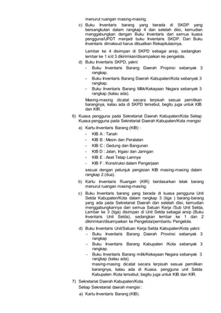 menurut ruangan masing-masing.
c) Buku Inventaris barang yang berada di SKDP yang
bersangkutan dalam rangkap 4 dan setelah diisi, kemudian
menggabungkan dengan Buku Inventaris dari semua kuasa
pengguna/UPDT menjadi buku Inventaris SKDP. Dari Buku
Inventaris dimaksud harus dibuatkan Rekapitulasinya.
Lembar ke 4 disimpan di SKPD sebagai arsip, sedangkan
lembar ke 1 s/d 3 dikirimkan/disampaikan ke pengelola.
d) Buku Inventaris SKPD, yakni:
- Buku Inventaris Barang Daerah Propinsi sebanyak 3
rangkap.
- Buku Inventaris Barang Daerah Kabupaten/Kota sebanyak 3
rangkap.
- Buku Inventaris Barang Milik/Kekayaan Negara sebanyak 3
rangkap (kalau ada).
Masing-masing dicatat secara terpisah sesuai pemilikan
barangnya, kalau ada di SKPD tersebut, begitu juga untuk KIB
dan KIR.
6) Kuasa pengguna pada Sekretariat Daerah Kabupaten/Kota Setiap
Kuasa pengguna pada Sekretariat Daerah Kabupaten/Kota mengisi
a) Kartu Inventaris Barang (KIB) :
- KIB A : Tanah
- KIB B : Mesin dan Peralatan
- KIB C : Gedung dan Bangunan
- KlB D : Jalan, Irigasi dan Jaringan
- KIB E : Aset Tetap Lainnya
- KIB F : Konstruksi dalam Pengerjaan
sesuai dengan petunjuk pengisian KIB masing-masing dalam
rangkap 2 (dua).
b) Kartu Inventaris Ruangan (KIR) berdasarkan letak barang
menurut ruangan masing-masing.
c) Buku Inventaris barang yang berada di kuasa pengguna Unit
Setda Kabupaten/Kota dalam rangkap 3 (tiga ) barang-barang
yang ada pada Sekretariat Daerah dan setelah diisi, kemudian
menggabungkannya dari semua Satuan Kerja /Sub Unit Setda,
Lembar ke 3 (tiga) disimpan di Unit Setda sebagai arsip (Buku
Inventaris Unit Setda), sedangkan lembar ke 1 dan 2
dikirimkan/disampaikan ke Pengelola/pembantu Pengelola.
d) Buku Inventaris Unit/Satuan Kerja Setda Kabupaten/Kota yakni:
- Buku Inventaris Barang Daerah Provinsi sebanyak 3
rangkap
- Buku Inventaris Barang Kabupaten /Kota sebanyak 3
rangkap.
- Buku Inventaris Barang milik/Kekayaan Negara sebanyak 3
rangkap (kalau ada).
masing-masing dicatat secara terpisah sesuai pemilikan
barangnya, kalau ada di Kuasa. pengguna unit Setda
Kabupaten /Kota tersebut, begitu juga untuk KIB dan KIR.
7) Sekretariat Daerah Kabupaten/Kota.
Setiap Sekretariat daerah mengisi :
a) Kartu Inventaris Barang (KIB).
 