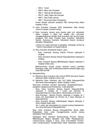 - KIB A : Tanah
- KIB B : Mesin dan Peralatan
- KIB C : Gedung dan Bangunan
- KID D : Jalan, Irigasi dan Jaringan
- KIB E : Aset Tetap Lainnya
- KIB F : Konstruksi dalam Pengerjaan
sesuai dengan petunjuk pengisian KIB masing-msing dalam
rangkap 2 (dua).
b) Kartu Inventaris Ruangan (KIR) berdasarkan letak barang
menurut ruangan masing-masing.
c) Buku Inventaris barang yang berada pada unit sekretariat
dalam rangkap 3 (tiga) dan setelah diisi, kemudian
menggabungkannya dengan Buku Inventaris dari semua kuasa
pengguna Unit kerja menjadi Buku Inventaris Sekretariat
Daerah. Bukubuku Inventaris Sekretariat Daerah dimaksud
dibuatkan Rekapitulasi.
Lembar ke 2 (tiga) disimpan di pengelola, sedangkan lembar ke
1 dikirimI disampaikan ke Kepala Daerah.
d) Buku Inventaris Sekretariat Daerah, yakni :
- Buku Inventaras Barang Daerah Provinsi sebanyak 2
rangkap.
- Buku Inventaris Barang Daerah Kabupaten/Kota sebanyak 2
rangkap.
- Buku Inventaris Barang Milik/Kekayaan Negara sebanyak 2
rangkap (Kalau ada).
Masing-masing dicatat secara terpisah sesuai pemilikan
barangnya, kalau ada di Sekratariat Daerah tersebut begitu juga
untuk KIB dan KIR.
8) Kabupaten/Kota.
a) Menerima Buku Inventaris dari semua SKPD (termasuk Satuan
Kerjanya) dalam rangkap 2 (dua), dan
b) Menerima Buku Inventaris dari Unit Setda Kabupaten/Kota
(termasuk kuasa pengguna). Dalam rangkap 2 (dua).
Buku-buku Inventaris tersebut dikompilasi pengelola/pembantu
pengelola sebagai pusat Inventarisasi, maka diperoleh :
- Buku Induk Inventaris Barang Daerah Kabupaten/Kota
sebanyak 2 rangkap ke 1 (satu) asli disimpan di
Kabupaten/Kota ke 2 (dua) dikirim /disampaikan ke Provinsi,
- Buku Inventaris Barang Provinsi, sebanyak 2 rangkap, ke 1
(satu) asli disampaikan ke Provinsi ke 2 (dua) disimpan di
Kabupaten/Kota
- Buku Inventaris Barang milik/Kekayaan Negara sebanyak 2
(dua) rangkap (kalau ada).
Ke 1 (satu) asli disampaikan ke masing-masing Departemen,
ke 2 (dua) disimpan di Kabupaten/Kota.
Buku Induk Inventaris Barang Kabupaten/Kota dibuat daftar
Rekapitulasi Induk untuk menggambarkan jumlah barang
Kabupaten/ Kota tersebut,
Sedangkan Buku Inventaris Barang-barang Provinsi, Barang
Milik/Kekayaan Negara dibuatkan pula Daftar Rekapitulasinya
masing-masing rangkap 2 (dua), untuk memudahkan Provinsi
untuk mengumpulkan/ mengkompilasi daftar rekapitulasi tersebut
 