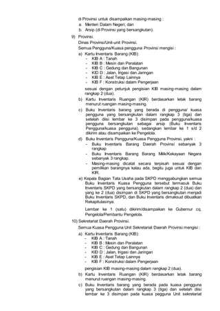 di Provinsi untuk disampaikan masing-masing :
a. Menteri Dalam Negeri; dan
b. Arsip (di Provinsi yang bersangkutan).
9) Provinsi.
Dinas Provinsi/Unit-unit Provinsi.
Semua Pengguna/Kuasa pengguna Provinsi mengisi :
a) Kartu Inventaris Barang (KIB):
- KIB A : Tanah
- KIB B : Mesin dan Peralatan
- KIB C : Gedung dan Bangunan
- KID D : Jalan, Irigasi dan Jaringan
- KIB E : Aset Tetap Lainnya
- KIB F : Konstruksi dalam Pengerjaan
sesuai dengan petunjuk pengisian KIB masing-masing dalam
rangkap 2 (dua).
b) Kartu Inventaris Ruangan (KIR) berdasarkan letak barang
menurut ruangan masing-masing.
c) Buku Inventaris barang yang berada di pengguna/ kuasa
pengguna yang bersangkutan dalam rangkap 3 (tiga) dan
setelah diisi lembar ke 3 disimpan pada pengguna/kuasa
pengguna bersangkutan sebagai arsip (Buku Inventaris
Pengguna/kuasa pengguna), sedangkan lembar ke 1 s/d 2
dikirim atau disampaikan ke Pengelola.
d) Buku Inventaris Pengguna/Kuasa Pengguna Provinsi, yakni :
- Buku Inventaris Barang Daerah Provinsi sebanyak 3
rangkap
- Buku Inventaris Barang Barang Milik/Kekayaan Negara
sebanyak 3 rangkap.
- Masing-masing dicatat secara terpisah sesuai dengan
pemilikan barangnya kalau ada, begitu juga untuk KIB dan
KIR.
e) Kepala Bagian Tata Usaha pada SKPD menggabungkan semua
Buku Inventaris Kuasa Pengguna tersebut termasuk Buku
Inventaris SKPD yang bersangkutan dalam rangkap 2 (dua) dan
yang ke 2 (dua) disimpan di SKPD yang bersangkutan menjadi
Buku Inventaris SKPD, dan Buku Inventaris dimaksud dibuatkan
Rekapitulasinya.
Lembar ke 1 (satu) dikirim/disampaikan ke Gubernur cq.
Pengelola/Pembantu Pengelola.
10) Sekretariat Daerah Provinsi.
Semua Kuasa Pengguna Unit Sekretariat Daerah Provinsi mengisi :
a) Kartu Inventaris Barang (KIB):
- KIB A : Tanah
- KIB B : Mesin dan Peralatan
- KIB C : Gedung dan Bangunan
- KID D : Jalan, Irigasi dan Jaringan
- KIB E : Aset Tetap Lainnya
- KIB F : Konstruksi dalam Pengerjaan
pengisian KIB masing-masing dalam rangkap 2 (dua).
b) Kartu Inventaris Ruangan (KIR) berdasarkan letak barang
menurut ruangan masing-masing.
c) Buku Inventaris barang yang berada pada kuasa pengguna
yang bersangkutan dalam rangkap 3 (tiga) dan setelah diisi
lembar ke 3 disimpan pada kuasa pegguna Unit sekretariat
 