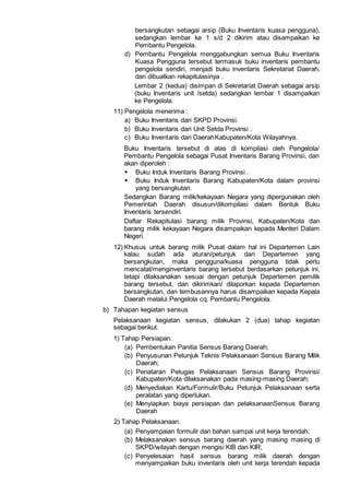 bersangkutan sebagai arsip (Buku Inventaris kuasa pengguna),
sedangkan lembar ke 1 s/d 2 dikirim atau disampaikan ke
Pembantu Pengelola.
d) Pembantu Pengelola menggabungkan semua Buku Inventaris
Kuasa Pengguna tersebut termasuk buku inventaris pembantu
pengelola sendiri, menjadi buku inventaris Sekretariat Daerah,
dan dibuatkan rekapitulasinya .
Lembar 2 (kedua) disimpan di Sekretariat Daerah sebagai arsip
(buku Inventaris unit /setda) sedangkan lembar 1 disampaikan
ke Pengelola.
11) Pengelola menerima :
a) Buku Inventaris dari SKPD Provinsi.
b) Buku Inventaris dari Unit Setda Provinsi .
c) Buku Inventaris dari DaerahKabupaten/Kota Wilayahnya.
Buku Inventaris tersebut di atas di kompilasi oleh Pengelola/
Pembantu Pengelola sebagai Pusat Inventaris Barang Provinsi, dan
akan diperoleh :
 Buku Induk Inventaris Barang Provinsi .
 Buku Induk Inventaris Barang Kabupaten/Kota dalam provinsi
yang bersangkutan.
Sedangkan Barang milik/kekayaan Negara yang dipergunakan oleh
Pemerintah Daerah disusun/dikompilasi dalam Bentuk Buku
Inventaris tersendiri.
Daftar Rekapitulasi barang milik Provinsi, Kabupaten/Kota dan
barang milik kekayaan Negara disampaikan kepada Menteri Dalam
Negeri.
12) Khusus untuk barang milik Pusat dalam hal ini Departemen Lain
kalau sudah ada aturan/petunjuk dari Departemen yang
bersangkutan, maka pengguna/kuasa pengguna tidak perlu
mencatat/menginventaris barang tersebut berdasarkan petunjuk ini,
tetapi dilaksanakan sesuai dengan petunjuk Departemen pemilik
barang tersebut, dan dikirimkan/ dilaporkan kepada Departemen
bersangkutan, dan tembusannya harus disampaikan kepada Kepala
Daerah melalui Pengelola cq. Pembantu Pengelola.
b) Tahapan kegiatan sensus
Pelaksanaan kegiatan sensus, dilakukan 2 (dua) tahap kegiatan
sebagai berikut:
1) Tahap Persiapan.
(a) Pembentukan Panitia Sensus Barang Daerah;
(b) Penyusunan Petunjuk Teknis Pelaksanaan Sensus Barang Milik
Daerah;
(c) Penataran Petugas Pelaksanaan Sensus Barang Provinsi/
Kabupaten/Kota dilaksanakan pada masing-masing Daerah;
(d) Menyediakan Kartu/Formulir/Buku Petunjuk Pelaksanaan serta
peralatan yang diperlukan.
(e) Menyiapkan biaya persiapan dan pelaksanaanSensus Barang
Daerah
2) Tahap Pelaksanaan.
(a) Penyampaian formulir dan bahan sampai unit kerja terendah;
(b) Melaksanakan sensus barang daerah yang masing masing di
SKPD/wilayah dengan mengisi KlB dan KIR;
(c) Penyelesaian hasil sensus barang milik daerah dengan
menyampaikan buku inventaris oleh unit kerja terendah kepada
 