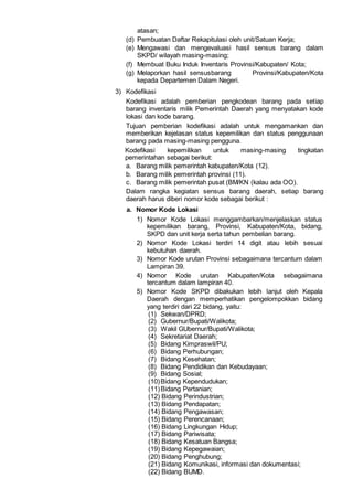 atasan;
(d) Pembuatan Daftar Rekapitulasi oleh unit/Satuan Kerja;
(e) Mengawasi dan mengevaluasi hasil sensus barang dalam
SKPD/ wilayah masing-masing;
(f) Membuat Buku Induk Inventaris Provinsi/Kabupaten/ Kota;
(g) Melaporkan hasil sensusbarang Provinsi/Kabupaten/Kota
kepada Departemen Dalam Negeri.
3) Kodefikasi
Kodefikasi adalah pemberian pengkodean barang pada setiap
barang inventaris milik Pemerintah Daerah yang menyatakan kode
lokasi dan kode barang.
Tujuan pemberian kodefikasi adalah untuk mengamankan dan
memberikan kejelasan status kepemilikan dan status penggunaan
barang pada masing-masing pengguna.
Kodefikasi kepemilikan untuk masing-masing tingkatan
pemerintahan sebagai berikut:
a. Barang milik pemerintah kabupaten/Kota (12).
b. Barang milik pemerintah provinsi (11).
c. Barang milik pemerintah pusat (BM/KN (kalau ada OO).
Dalam rangka kegiatan sensus barang daerah, setiap barang
daerah harus diberi nomor kode sebagai berikut :
a. Nomor Kode Lokasi
1) Nomor Kode Lokasi menggambarkan/menjelaskan status
kepemilikan barang, Provinsi, Kabupaten/Kota, bidang,
SKPD dan unit kerja serta tahun pembelian barang.
2) Nomor Kode Lokasi terdiri 14 digit atau lebih sesuai
kebutuhan daerah.
3) Nomor Kode urutan Provinsi sebagaimana tercantum dalam
Lampiran 39.
4) Nomor Kode urutan Kabupaten/Kota sebagaimana
tercantum dalam lampiran 40.
5) Nomor Kode SKPD dibakukan lebih lanjut oleh Kepala
Daerah dengan memperhatikan pengelompokkan bidang
yang terdiri dari 22 bidang, yaitu:
(1) Sekwan/DPRD;
(2) Gubernur/Bupati/Walikota;
(3) Wakil GUbernur/Bupati/Walikota;
(4) Sekretariat Daerah;
(5) Bidang Kimpraswil/PU;
(6) Bidang Perhubungan;
(7) Bidang Kesehatan;
(8) Bidang Pendidikan dan Kebudayaan;
(9) Bidang Sosial;
(10)Bidang Kependudukan;
(11)Bidang Pertanian;
(12) Bidang Perindustrian;
(13) Bidang Pendapatan;
(14) Bidang Pengawasan;
(15) Bidang Perencanaan;
(16) Bidang Lingkungan Hidup;
(17) Bidang Pariwisata;
(18) Bidang Kesatuan Bangsa;
(19) Bidang Kepegawaian;
(20) Bidang Penghubung;
(21) Bidang Komunikasi, informasi dan dokumentasi;
(22) Bidang BUMD.
 