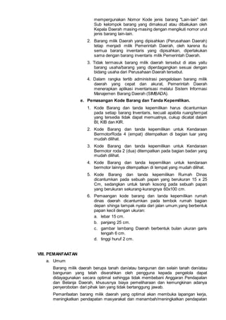 mempergunakan Nomor Kode jenis barang "Lain-lain" dari
Sub kelompok barang yang dimaksud atau dibakukan oleh
Kepala Daerah masing-masing dengan mengikuti nomor urut
jenis barang lain-lain.
2. Barang milik Daerah yang dipisahkan (Perusahaan Daerah)
tetap menjadi milik Pemerintah Daerah, oleh karena itu
semua barang inventaris yang dipisahkan, diperlakukan
sama dengan barang inventaris milik Pemerintah Daerah.
3. Tidak termasuk barang milik daerah tersebut di atas yaitu
barang usaha/barang yang diperdagangkan sesuai dengan
bidang usaha dari Perusahaan Daerah tersebut.
4. Dalam rangka tertib administrasi pengelolaan barang milik
daerah yang cepat dan akurat, Pemerintah Daerah
menerapkan aplikasi inventarisasi melalui Sistem Informasi
Manajemen Barang Daerah (SIMBADA).
e. Pemasangan Kode Barang dan Tanda Kepemilikan.
1. Kode Barang dan tanda kepemilikan harus dicantumkan
pada setiap barang Inventaris, kecuali apabila ruang/tempat
yang tersedia tidak dapat memuatnya, cukup dicatat dalam
BI, KlB dan KIR.
2. Kode Barang dan tanda kepemilikan untuk Kendaraan
BermotorRoda 4 (empat) ditempatkan di bagian luar yang
mudah dilihat.
3. Kode Barang dan tanda kepemilikan untuk Kendaraan
Bermotor roda 2 (dua) ditempatkan pada bagian badan yang
mudah dilihat.
4. Kode Barang dan tanda kepemilikan untuk kendaraan
bermotor lainnya ditempatkan di tempat yang mudah dilihat.
5. Kode Barang dan tanda kepemilikan Rumah Dinas
dicantumkan pada sebuah papan yang berukuran 15 x 25
Cm, sedangkan untuk tanah kosong pada sebuah papan
yang berukuran sekurang-kurangnya 60x100 cm.
6. Pemaangan kode barang dan tanda kepemilikan rumah
dinas daerah dicantumkan pada tembok rumah bagian
depan shinga tampak nyata dari jalan umum,yang berbentuk
papan kecil dengan ukuran:
a. lebar 15 cm.
b. panjang 25 cm.
c. gambar lambang Daerah berbentuk bulan ukuran garis
tengah 6 cm.
d. tinggi huruf 2 cm.
VIII. PEMANFAATAN
a. Umum
Barang milik daerah berupa tanah dan/atau bangunan dan selain tanah dan/atau
bangunan yang telah diserahkan oleh pengguna kepada pengelola dapat
didayagunakan secara optimal sehingga tidak membebani Anggaran Pendapatan
dan Belanja Daerah, khususnya biaya pemeliharaan dan kemungkinan adanya
penyerobotan dari pihak lain yang tidak bertanggung jawab.
Pemanfaatan barang milik daerah yang optimal akan membuka lapangan kerja,
meningkatkan pendapatan masyarakat dan menambah/meningkatkan pendapatan
 