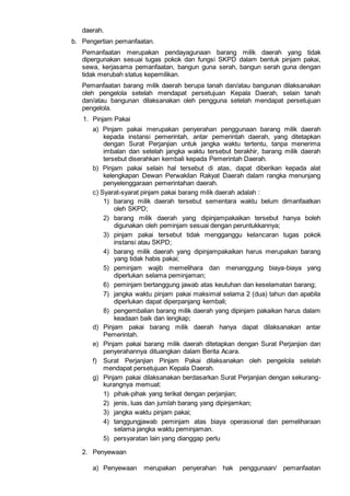 daerah.
b. Pengertian pemanfaatan.
Pemanfaatan merupakan pendayagunaan barang milik daerah yang tidak
dipergunakan sesuai tugas pokok dan fungsi SKPD dalam bentuk pinjam pakai,
sewa, kerjasama pemanfaatan, bangun guna serah, bangun serah guna dengan
tidak merubah status kepemilikan.
Pemanfaatan barang milik daerah berupa tanah dan/atau bangunan dilaksanakan
oleh pengelola setelah mendapat persetujuan Kepala Daerah, selain tanah
dan/atau bangunan dilaksanakan oleh pengguna setelah mendapat persetujuan
pengelola.
1. Pinjam Pakai
a) Pinjam pakai merupakan penyerahan penggunaan barang milik daerah
kepada instansi pemerintah, antar pemerintah daerah, yang ditetapkan
dengan Surat Perjanjian untuk jangka waktu tertentu, tanpa menerima
imbalan dan setelah jangka waktu tersebut berakhir, barang milik daerah
tersebut diserahkan kembali kepada Pemerintah Daerah.
b) Pinjam pakai selain hal tersebut di atas, dapat diberikan kepada alat
kelengkapan Dewan Perwakilan Rakyat Daerah dalam rangka menunjang
penyelenggaraan pemerintahan daerah.
c) Syarat-syarat pinjam pakai barang milik daerah adalah :
1) barang milik daerah tersebut sementara waktu belum dimanfaatkan
oleh SKPD;
2) barang milik daerah yang dipinjampakaikan tersebut hanya boleh
digunakan oleh peminjam sesuai dengan peruntukkannya;
3) pinjam pakai tersebut tidak mengganggu kelancaran tugas pokok
instansi atau SKPD;
4) barang milik daerah yang dipinjampakaikan harus merupakan barang
yang tidak habis pakai;
5) peminjam wajib memelihara dan menanggung biaya-biaya yang
diperlukan selama peminjaman;
6) peminjam bertanggung jawab atas keutuhan dan keselamatan barang;
7) jangka waktu pinjam pakai maksimal selama 2 (dua) tahun dan apabila
diperlukan dapat diperpanjang kembali;
8) pengembalian barang milik daerah yang dipinjam pakaikan harus dalam
keadaan baik dan lengkap;
d) Pinjam pakai barang milik daerah hanya dapat dilaksanakan antar
Pemerintah.
e) Pinjam pakai barang milik daerah ditetapkan dengan Surat Perjanjian dan
penyerahannya dituangkan dalam Berita Acara.
f) Surat Perjanjian Pinjam Pakai dilaksanakan oleh pengelola setelah
mendapat persetujuan Kepala Daerah.
g) Pinjam pakai dilaksanakan berdasarkan Surat Perjanjian dengan sekurang-
kurangnya memuat:
1) pihak-pihak yang terikat dengan perjanjian;
2) jenis, luas dan jumlah barang yang dipinjamkan;
3) jangka waktu pinjam pakai;
4) tanggungjawab peminjam atas biaya operasional dan pemeliharaan
selama jangka waktu peminjaman.
5) persyaratan lain yang dianggap perlu
2. Penyewaan
a) Penyewaan merupakan penyerahan hak penggunaan/ pemanfaatan
 