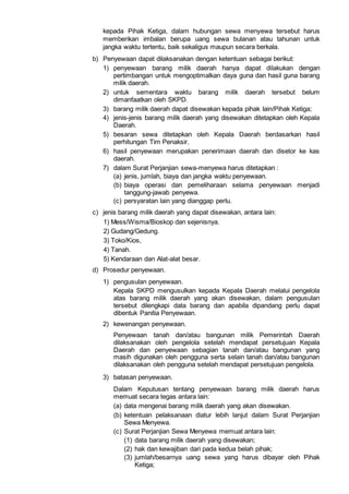 kepada Pihak Ketiga, dalam hubungan sewa menyewa tersebut harus
memberikan imbalan berupa uang sewa bulanan atau tahunan untuk
jangka waktu tertentu, baik sekaligus maupun secara berkala.
b) Penyewaan dapat dilaksanakan dengan ketentuan sebagai berikut:
1) penyewaan barang milik daerah hanya dapat dilakukan dengan
pertimbangan untuk mengoptimalkan daya guna dan hasil guna barang
milik daerah.
2) untuk sementara waktu barang milik daerah tersebut belum
dimanfaatkan oleh SKPD.
3) barang milik daerah dapat disewakan kepada pihak lain/Pihak Ketiga;
4) jenis-jenis barang milik daerah yang disewakan ditetapkan oleh Kepala
Daerah.
5) besaran sewa ditetapkan oleh Kepala Daerah berdasarkan hasil
perhitungan Tim Penaksir.
6) hasil penyewaan merupakan penerimaan daerah dan disetor ke kas
daerah.
7) dalam Surat Perjanjian sewa-menyewa harus ditetapkan :
(a) jenis, jumlah, biaya dan jangka waktu penyewaan.
(b) biaya operasi dan pemeliharaan selama penyewaan menjadi
tanggung-jawab penyewa.
(c) persyaratan lain yang dianggap perlu.
c) jenis barang milik daerah yang dapat disewakan, antara lain:
1) Mess/Wisma/Bioskop dan sejenisnya.
2) Gudang/Gedung.
3) Toko/Kios,
4) Tanah.
5) Kendaraan dan Alat-alat besar.
d) Prosedur penyewaan.
1) pengusulan penyewaan.
Kepala SKPD mengusulkan kepada Kepala Daerah melalui pengelola
atas barang milik daerah yang akan disewakan, dalam pengusulan
tersebut dilengkapi data barang dan apabila dipandang perlu dapat
dibentuk Panitia Penyewaan.
2) kewenangan penyewaan.
Penyewaan tanah dan/atau bangunan milik Pemerintah Daerah
dilaksanakan oleh pengelola setelah mendapat persetujuan Kepala
Daerah dan penyewaan sebagian tanah dan/atau bangunan yang
masih digunakan oleh pengguna serta selain tanah dan/atau bangunan
dilaksanakan oleh pengguna setelah mendapat persetujuan pengelola.
3) batasan penyewaan.
Dalam Keputusan tentang penyewaan barang milik daerah harus
memuat secara tegas antara lain:
(a) data mengenai barang milik daerah yang akan disewakan.
(b) ketentuan pelaksanaan diatur lebih lanjut dalam Surat Perjanjian
Sewa Menyewa.
(c) Surat Perjanjian Sewa Menyewa memuat antara lain:
(1) data barang milik daerah yang disewakan;
(2) hak dan kewajiban dari pada kedua belah pihak;
(3) jumlah/besarnya uang sewa yang harus dibayar oleh Pihak
Ketiga;
 