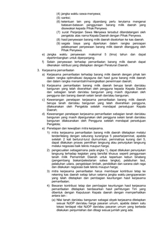 (4) jangka waktu sewa-menyewa;
(5) sanksi;
(6) ketentuan lain yang dipandang perlu terutama mengenai
batasan-batasan penggunaan barang milik daerah yang
disewakan kepada Pihak Penyewa.
(7) surat Perjanjian Sewa Menyewa tersebut ditandatangani oleh
pengelola atas nama Kepala Daerah dengan Pihak Penyewa.
(8) hasil penyewaan barang milik daerah disetorkan ke kas daerah.
(9) segala biaya yang diperlukan dalam rangka persiapan
pelaksanaan penyewaan barang milik daerah ditanggung oleh
Pihak Penyewa.
e) Jangka waktu penyewaan maksimal 5 (lima) tahun dan dapat
dipertimbangkan untuk diperpanjang.
f) Selain penyewaan terhadap pemanfaatan barang milik daerah dapat
dikenakan retribusi yang ditetapkan dengan Peraturan Daerah.
3. Kerjasama pemanfaatan
a) Kerjasama pemanfaatan terhadap barang milik daerah dengan pihak lain
dalam rangka optimalisasi dayaguna dan hasil guna barang milik daerah
dan dalam rangka menambah/meningkatkan penerimaan daerah;
b) Kerjasama pemanfaatan barang milik daerah berupa tanah dan/atau
bangunan yang telah diserahkan oleh pengguna kepada Kepala Daerah
dan sebagian tanah dan/atau bangunan yang masih digunakan oleh
pengguna dan barang daerah selain tanah dan/atau bangunan;
c) Kewenangan penetapan kerjasama pemanfaatan barang milik daerah
berupa tanah dan/atau bangunan yang telah diserahkan pengguna,
dilaksanakan oleh Pengelola setelah mendapat persetujuan Kepala
Daerah;
d) Kewenangan penetapan kerjasama pemanfaatan sebagian tanah dan/atau
bangunan yang masih dipergunakan oleh pengguna selain tanah dan/atau
bangunan dilaksanakan oleh Pengguna setelah mendapat persetujuan
Pengelola;
e) Penetapan dan kewajiban mitra kerjasama.
1) mitra kerjasama pemanfaatan barang milik daerah ditetapkan melalui
tender/lelang dengan sekurang kurangnya 5 peserta/peminat, apabila
setelah 2 kali berturut-turut diumumkan, peminatnya kurang dari 5,
dapat dilakukan proses pemilihan langsung atau penunjukan langsung
melalui negosiasi baik teknis maupun harga;
2) pengecualian sebagaimana pada angka 1), dapat dilakukan penunjukan
langsung terhadap kegiatan yang bersifat khusus seperti penggunaan
tanah milik Pemerintah Daerah untuk keperluan kebun binatang
(pengembang biakan/pelestarian satwa langka), pelabuhan laut,
pelabuhan udara, pengelolaan limbah, pendidikan dan sarana olah raga
dan dilakukan negosiasi baik teknis maupun harga;
3) mitra kerjasama pemanfaatan harus membayar kontribusi tetap ke
rekening kas daerah setiap tahun selama jangka waktu pengoperasian
yang telah ditetapkan dan pembagian keuntungan hasil kerjasama
pemanfaatan;
4) Besaran kontribusi tetap dan pembagian keuntungan hasil kerjasama
pemanfaatan ditetapkan berdasarkan hasil perhitungan Tim yang
dibentuk dengan Keputusan Kepala daerah dengan memperhatikan
antara lain :
(a) Nilai tanah dan/atau bangunan sebagai obyek kerjasama ditetapkan
sesuai NJOP dan/atau harga pasaran umum, apabila dalam satu
lokasi terdapat nilai NJOP dan/atau pasaran umum yang berbeda
dilakukan penjumlahan dan dibagi sesuai jumlah yang ada.
 