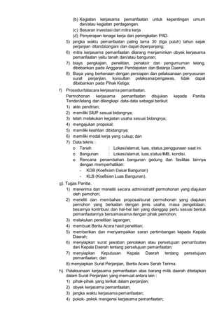 (b) Kegiatan kerjasama pemanfaatan untuk kepentingan umum
dan/atau kegiatan perdagangan.
(c) Besaran investasi dari mitra kerja
(d) Penyerapan tenaga kerja dan peningkatan PAD.
5) jangka waktu pemanfaatan paling lama 30 (tiga puluh) tahun sejak
perjanjian ditandatangani dan dapat diperpanjang;
6) mitra kerjasama pemanfaatan dilarang menjaminkan obyek kerjasama
pemanfaatan yaitu tanah dan/atau bangunan;
7) biaya pengkajian, penelitian, penaksir dan pengumuman lelang,
dibebankan pada Anggaran Pendapatan dan Belanja Daerah;
8) Biaya yang berkenaan dengan persiapan dan pelaksanaan penyusunan
surat perjanjian, konsultan pelaksana/pengawas, tidak dapat
dibebankan pada Pihak Ketiga;
f) Prosedur/tatacara kerjasama pemanfaatan.
Permohonan kerjasama pemanfaatan ditujukan kepada Panitia
Tender/lelang dan dilengkapi data-data sebagai berikut:
1) akte pendirian;
2) memiliki SIUP sesuai bidangnya;
3) telah melakukan kegiatan usaha sesuai bidangnya;
4) mengajukan proposal;
5) memiliki keahlian dibidangnya;
6) memiliki modal kerja yang cukup; dan
7) Data teknis :
o Tanah : Lokasi/alamat, luas, status,penggunaan saat ini.
o Bangunan : Lokasi/alamat, luas,status/IMB, kondisi.
o Rencana penambahan bangunan gedung dan fasilitas lainnya
dengan memperhatikan:
- KDB (Koefisien Dasar Bangunan)
- KLB (Koefisien Luas Bangunan).
g). Tugas Panitia.
1) menerima dan meneliti secara administratif permohonan yang diajukan
oleh pemohon;
2) meneliti dan membahas proposal/surat permohonan yang diajukan
pemohon yang berkaitan dengan jenis usaha, masa pengelolaan,
besarnya kontribusi dan hal-hal lain yang dianggap perlu sesuai bentuk
pemanfaatannya bersamasama dengan pihak pemohon;
3) melakukan penelitian lapangan;
4) membuat Berita Acara hasil penelitian;
5) memberikan dan menyampaikan saran pertimbangan kepada Kepala
Daerah;
6) menyiapkan surat jawaban penolakan atau persetujuan pemanfaatan
dari Kepala Daerah tentang persetujuan pemanfaatan;
7) menyiapkan Keputusan Kepala Daerah tentang persetujuan
pemanfaatan; dan
8) menyiapkan Surat Perjanjian, Berita Acara Serah Terima.
h). Pelaksanaan kerjasama pemanfaatan atas barang milik daerah ditetapkan
dalam Surat Perjanjian yang memuat antara lain :
1) pihak-pihak yang terikat dalam perjanjian;
2) obyek kerjasama pemanfaatan;
3) jangka waktu kerjasama pemanfaatan;
4) pokok- pokok mengenai kerjasama pemanfaatan;
 