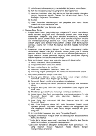 5) data barang milik daerah yang menjadi objek kerjasama pemanfaatan;
6) hak dan kewajiban para pihak yang terikat dalam perjanjian;
7) besarnya kontribusi tetap dan pembagian hasl keuntungan ditetapkan
dengan keputusan Kepala Daerah dan dicantumkan dalam Surat
Perjanjian Kerjasama Pemanfaatan.
8) Sanksi;
9) Surat Perjanjian ditandatangani oleh pengelola atas nama Kepala
Daerah dan mitra kerjasama; dan
10) Persyaratan lain yang dianggap perlu.
4. Bangun Guna Serah
a. Bangun Guna Serah yang selanjutnya diangkat BGS adalah pemanfaatan
tanah dan/atau bangunan milik Pemerintah Daerah oleh Pihak Ketiga
membangun bangunan siap pakai dan/atau menyediakan, menambah
sarana lain berikut fasilitas diatas tanah tanah dan/atau bangunan tersebut
dan mendayagunakannya selama kuru waktu tertentu untuk kemudian
setelah jangka waktu berakhir menyerahkan kembali tanah dan bangunan
dan/atau sarana lain berikut fasilitasnya tersebut kepada Pemerintah
Daerah.
b. Penetapan mitra kerjasama Bangun Guna Serah dilaksanakan melalui
tender/lelang dengan mengikut sertakan sekurang-kurangnya 5 peserta/
peminat, apabila diumumkan 2 kali berturut-turut peminatnya kurang dari 5,
dapat dilakukan proses pemilihan langsung atau penunjukan langsung
melalui negosiasi baik tekhnis maupun harga.
c. Dasar perrtimbangan bangun guna serah atas barang milik daerah yaitu :
1) barang milik daerah belum dimanfaatkan;
2) mengoptimalisasikan barang milik daerah;
3) dalam rangka efisiensi dan efektifitas;
4) menambah/ meningkatkan Pendapatan Daerah; dan
5) menunjang program pembangunan dan kemasyarakatan Pemerintah Daerah.
d. Persyaratan pelaksanaan Bangun Guna Serah:
1) Gedung yang dibangun berikut fasilitas harus sesuai dengan kebutuhan
Pemerintah Daerah sesuai dengan tugas dan fungsi.
2) Pemerintah Daerah memiliki tanah yang belum dimanfaatkan.
3) Dana untuk pembangunan berikut penyelesaian fasilitasnya tidak membebani
APBD.
4) Bangunan hasil guna serah harus dapat dimanfaatkan secara langsung oleh
Pihak Ketiga.
5) Mitra bangun guna serah harus mempunyai kemampuan dan keahlian.
6) Obyek Bangun Guna Serah berupa sertifikat tanah hak pengelolaan (HPL) milik
Pemerintah Daerah tidak boleh dijaminkan, digadaikan dan
pemindahtangankan.
7) Pihak Ketiga akan memperoleh Hak Guna Bangunan diatas HPL milik
Pemerintah Daerah.
8) Hak Guna Bangunan diatas HPL milik Pemerintah Daerah dapat
dijadikan jaminan, diagunkan dengan dibebani hak tanggungan dan
hak tanggungan dimaksud akan hapus dengan habisnya hak guna
bangunan.
9) izin mendirikan bangunan atas nama Pemerintah Daerah.
10) obyek pemeliharaan meliputi tanah beserta bangunan dan/atau sarana
berikut fasilitasnya.
11) mitra kerja bangun guna serah membayar kontribusi ke kas Daerah
setiap tahun selama jangka waktu pengoperasian.
12) Besaran konstribusi ditetapkan berdasarkan hasil perhitungan Tim
yang dibentuk dengan Keputusan Kepala Daerah dengan
memperhatikan antara lain :
 